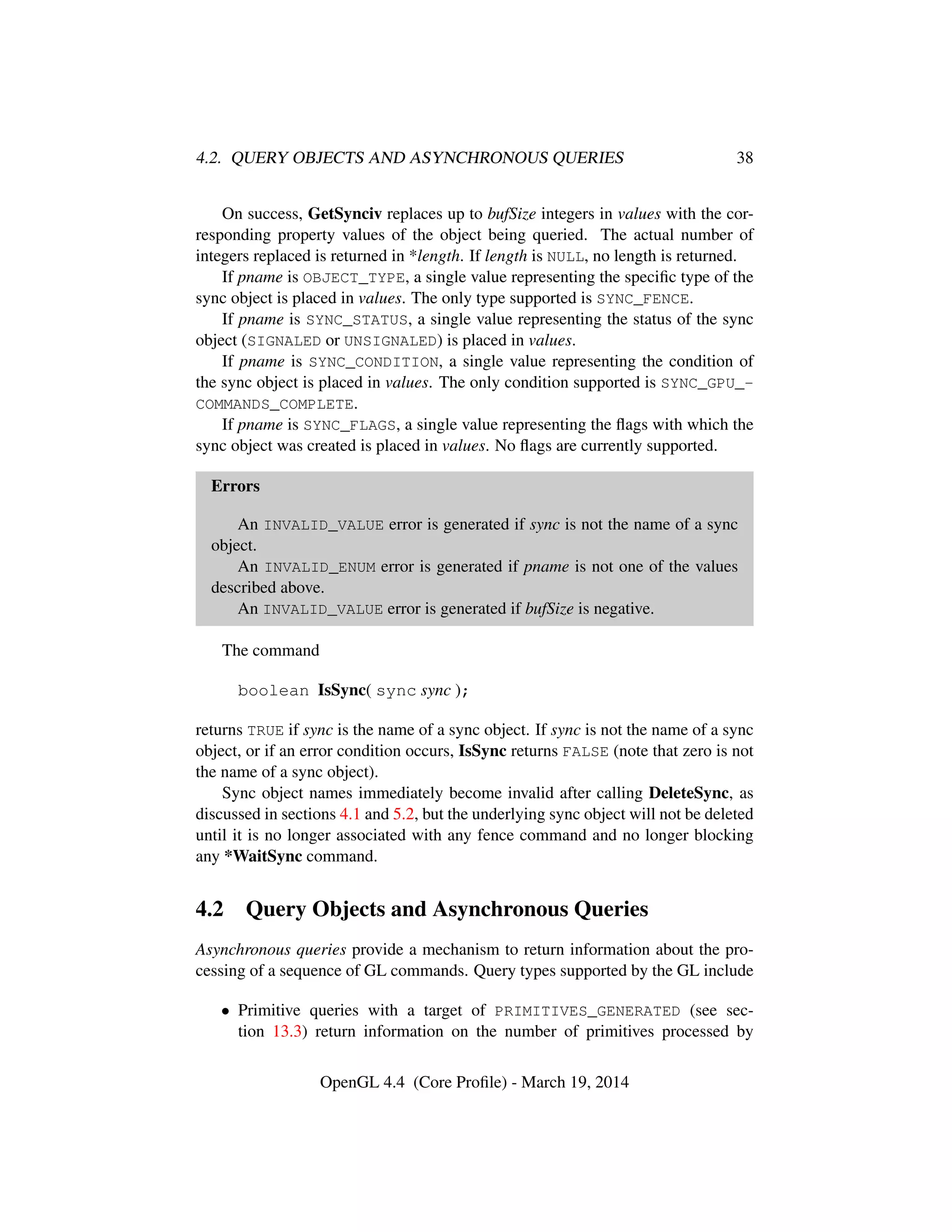 4.2. QUERY OBJECTS AND ASYNCHRONOUS QUERIES 38
On success, GetSynciv replaces up to bufSize integers in values with the cor-
responding property values of the object being queried. The actual number of
integers replaced is returned in *length. If length is NULL, no length is returned.
If pname is OBJECT_TYPE, a single value representing the speciﬁc type of the
sync object is placed in values. The only type supported is SYNC_FENCE.
If pname is SYNC_STATUS, a single value representing the status of the sync
object (SIGNALED or UNSIGNALED) is placed in values.
If pname is SYNC_CONDITION, a single value representing the condition of
the sync object is placed in values. The only condition supported is SYNC_GPU_-
COMMANDS_COMPLETE.
If pname is SYNC_FLAGS, a single value representing the ﬂags with which the
sync object was created is placed in values. No ﬂags are currently supported.
Errors
An INVALID_VALUE error is generated if sync is not the name of a sync
object.
An INVALID_ENUM error is generated if pname is not one of the values
described above.
An INVALID_VALUE error is generated if bufSize is negative.
The command
boolean IsSync( sync sync );
returns TRUE if sync is the name of a sync object. If sync is not the name of a sync
object, or if an error condition occurs, IsSync returns FALSE (note that zero is not
the name of a sync object).
Sync object names immediately become invalid after calling DeleteSync, as
discussed in sections 4.1 and 5.2, but the underlying sync object will not be deleted
until it is no longer associated with any fence command and no longer blocking
any *WaitSync command.
4.2 Query Objects and Asynchronous Queries
Asynchronous queries provide a mechanism to return information about the pro-
cessing of a sequence of GL commands. Query types supported by the GL include
• Primitive queries with a target of PRIMITIVES_GENERATED (see sec-
tion 13.3) return information on the number of primitives processed by
OpenGL 4.4 (Core Proﬁle) - March 19, 2014
 