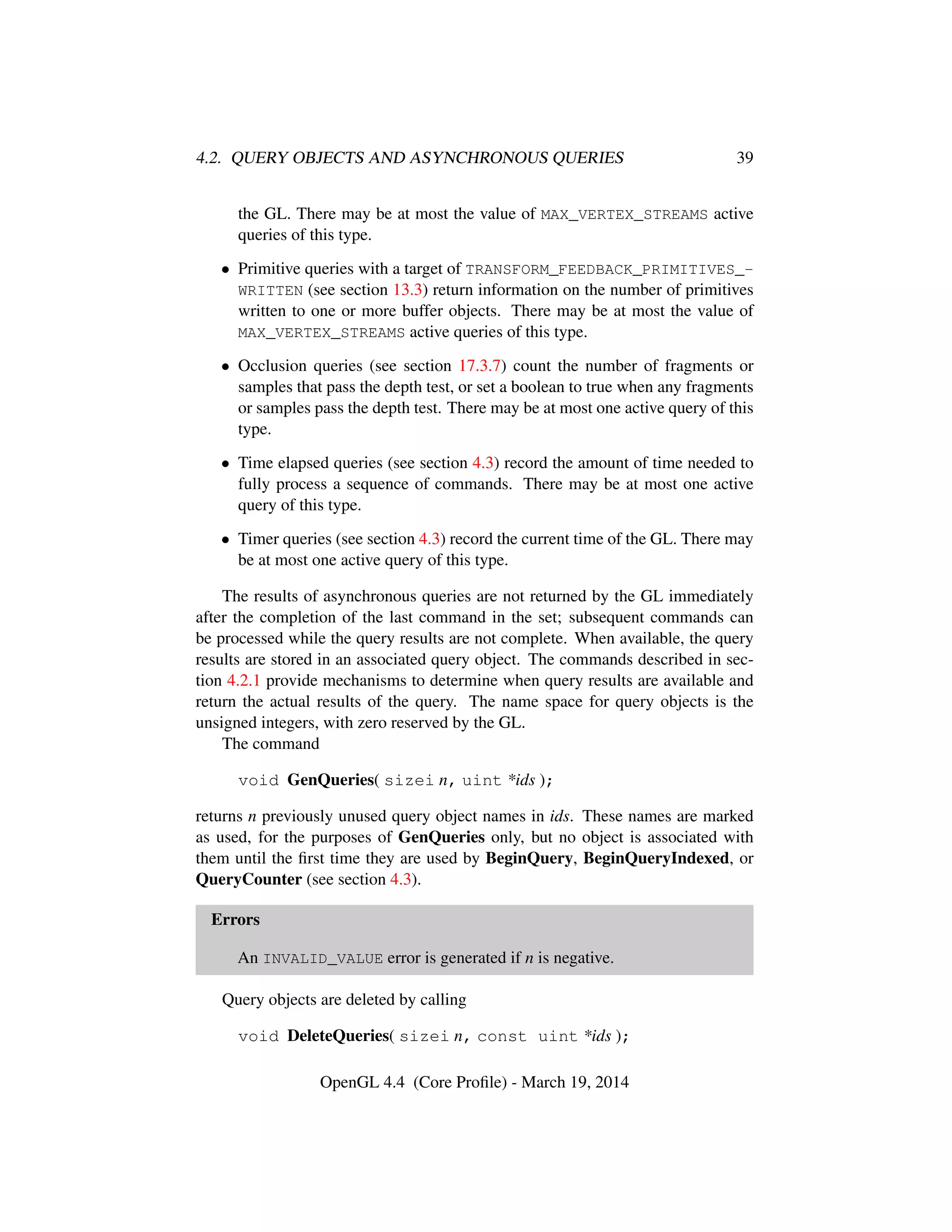 4.2. QUERY OBJECTS AND ASYNCHRONOUS QUERIES 39
the GL. There may be at most the value of MAX_VERTEX_STREAMS active
queries of this type.
• Primitive queries with a target of TRANSFORM_FEEDBACK_PRIMITIVES_-
WRITTEN (see section 13.3) return information on the number of primitives
written to one or more buffer objects. There may be at most the value of
MAX_VERTEX_STREAMS active queries of this type.
• Occlusion queries (see section 17.3.7) count the number of fragments or
samples that pass the depth test, or set a boolean to true when any fragments
or samples pass the depth test. There may be at most one active query of this
type.
• Time elapsed queries (see section 4.3) record the amount of time needed to
fully process a sequence of commands. There may be at most one active
query of this type.
• Timer queries (see section 4.3) record the current time of the GL. There may
be at most one active query of this type.
The results of asynchronous queries are not returned by the GL immediately
after the completion of the last command in the set; subsequent commands can
be processed while the query results are not complete. When available, the query
results are stored in an associated query object. The commands described in sec-
tion 4.2.1 provide mechanisms to determine when query results are available and
return the actual results of the query. The name space for query objects is the
unsigned integers, with zero reserved by the GL.
The command
void GenQueries( sizei n, uint *ids );
returns n previously unused query object names in ids. These names are marked
as used, for the purposes of GenQueries only, but no object is associated with
them until the ﬁrst time they are used by BeginQuery, BeginQueryIndexed, or
QueryCounter (see section 4.3).
Errors
An INVALID_VALUE error is generated if n is negative.
Query objects are deleted by calling
void DeleteQueries( sizei n, const uint *ids );
OpenGL 4.4 (Core Proﬁle) - March 19, 2014
 