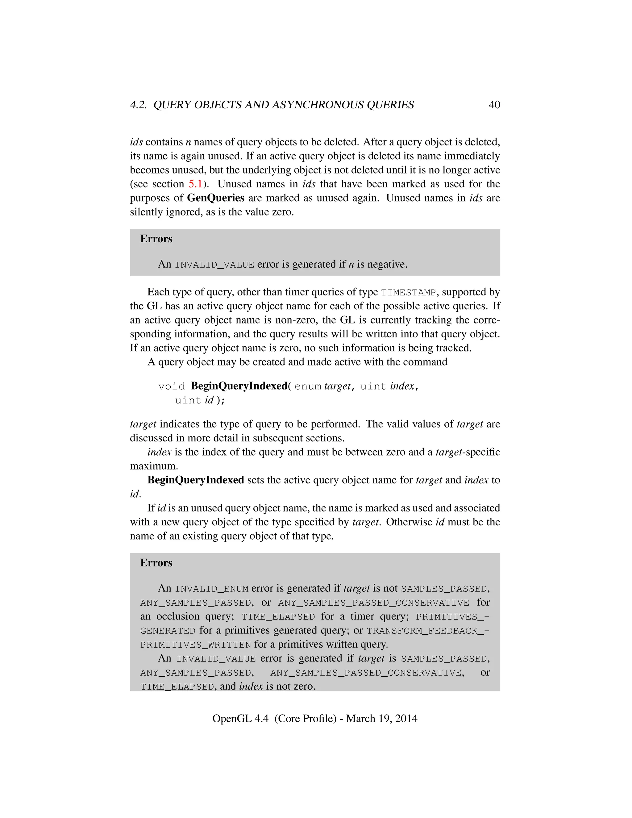 4.2. QUERY OBJECTS AND ASYNCHRONOUS QUERIES 40
ids contains n names of query objects to be deleted. After a query object is deleted,
its name is again unused. If an active query object is deleted its name immediately
becomes unused, but the underlying object is not deleted until it is no longer active
(see section 5.1). Unused names in ids that have been marked as used for the
purposes of GenQueries are marked as unused again. Unused names in ids are
silently ignored, as is the value zero.
Errors
An INVALID_VALUE error is generated if n is negative.
Each type of query, other than timer queries of type TIMESTAMP, supported by
the GL has an active query object name for each of the possible active queries. If
an active query object name is non-zero, the GL is currently tracking the corre-
sponding information, and the query results will be written into that query object.
If an active query object name is zero, no such information is being tracked.
A query object may be created and made active with the command
void BeginQueryIndexed( enum target, uint index,
uint id );
target indicates the type of query to be performed. The valid values of target are
discussed in more detail in subsequent sections.
index is the index of the query and must be between zero and a target-speciﬁc
maximum.
BeginQueryIndexed sets the active query object name for target and index to
id.
If id is an unused query object name, the name is marked as used and associated
with a new query object of the type speciﬁed by target. Otherwise id must be the
name of an existing query object of that type.
Errors
An INVALID_ENUM error is generated if target is not SAMPLES_PASSED,
ANY_SAMPLES_PASSED, or ANY_SAMPLES_PASSED_CONSERVATIVE for
an occlusion query; TIME_ELAPSED for a timer query; PRIMITIVES_-
GENERATED for a primitives generated query; or TRANSFORM_FEEDBACK_-
PRIMITIVES_WRITTEN for a primitives written query.
An INVALID_VALUE error is generated if target is SAMPLES_PASSED,
ANY_SAMPLES_PASSED, ANY_SAMPLES_PASSED_CONSERVATIVE, or
TIME_ELAPSED, and index is not zero.
OpenGL 4.4 (Core Proﬁle) - March 19, 2014
 