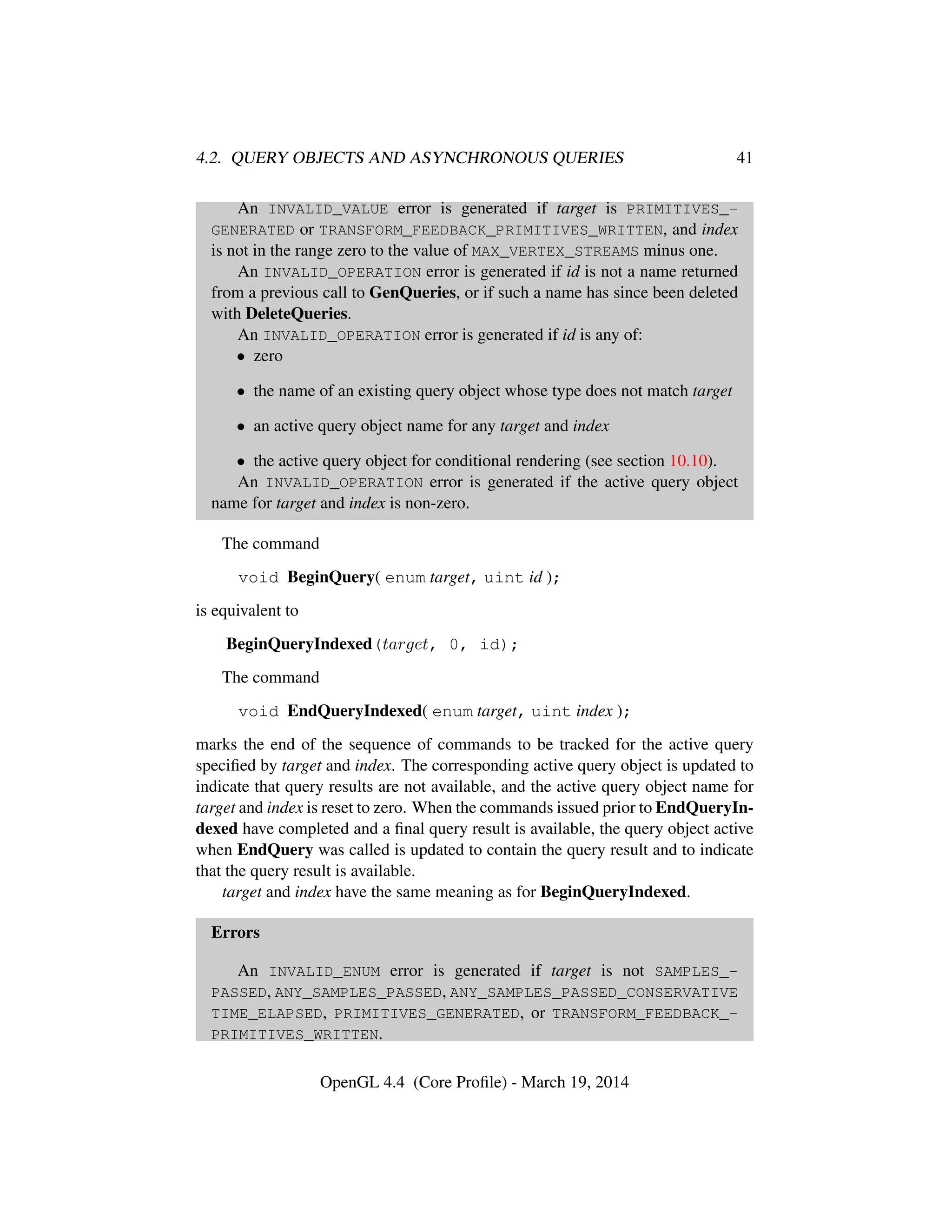 4.2. QUERY OBJECTS AND ASYNCHRONOUS QUERIES 41
An INVALID_VALUE error is generated if target is PRIMITIVES_-
GENERATED or TRANSFORM_FEEDBACK_PRIMITIVES_WRITTEN, and index
is not in the range zero to the value of MAX_VERTEX_STREAMS minus one.
An INVALID_OPERATION error is generated if id is not a name returned
from a previous call to GenQueries, or if such a name has since been deleted
with DeleteQueries.
An INVALID_OPERATION error is generated if id is any of:
• zero
• the name of an existing query object whose type does not match target
• an active query object name for any target and index
• the active query object for conditional rendering (see section 10.10).
An INVALID_OPERATION error is generated if the active query object
name for target and index is non-zero.
The command
void BeginQuery( enum target, uint id );
is equivalent to
BeginQueryIndexed(target, 0, id);
The command
void EndQueryIndexed( enum target, uint index );
marks the end of the sequence of commands to be tracked for the active query
speciﬁed by target and index. The corresponding active query object is updated to
indicate that query results are not available, and the active query object name for
target and index is reset to zero. When the commands issued prior to EndQueryIn-
dexed have completed and a ﬁnal query result is available, the query object active
when EndQuery was called is updated to contain the query result and to indicate
that the query result is available.
target and index have the same meaning as for BeginQueryIndexed.
Errors
An INVALID_ENUM error is generated if target is not SAMPLES_-
PASSED, ANY_SAMPLES_PASSED, ANY_SAMPLES_PASSED_CONSERVATIVE
TIME_ELAPSED, PRIMITIVES_GENERATED, or TRANSFORM_FEEDBACK_-
PRIMITIVES_WRITTEN.
OpenGL 4.4 (Core Proﬁle) - March 19, 2014
 