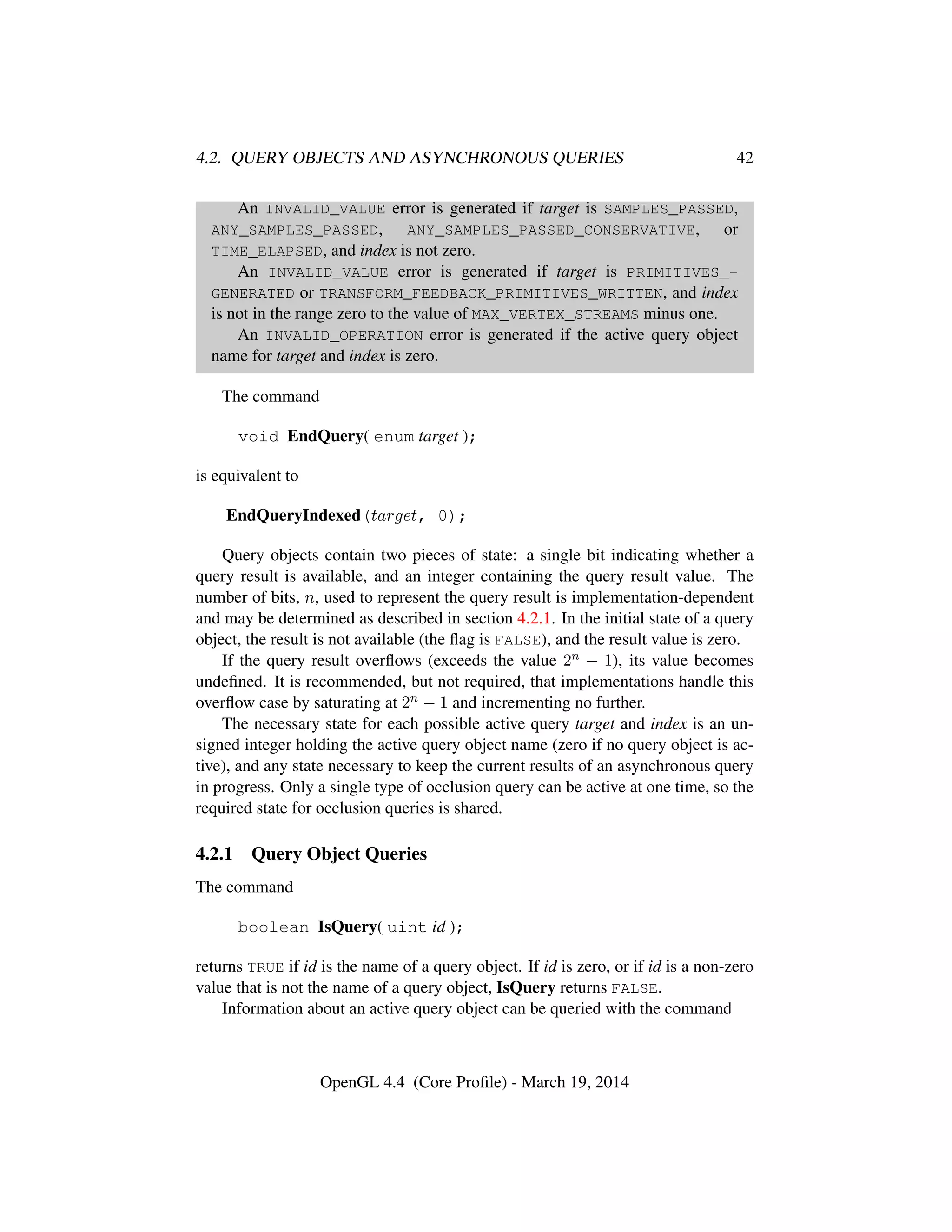 4.2. QUERY OBJECTS AND ASYNCHRONOUS QUERIES 42
An INVALID_VALUE error is generated if target is SAMPLES_PASSED,
ANY_SAMPLES_PASSED, ANY_SAMPLES_PASSED_CONSERVATIVE, or
TIME_ELAPSED, and index is not zero.
An INVALID_VALUE error is generated if target is PRIMITIVES_-
GENERATED or TRANSFORM_FEEDBACK_PRIMITIVES_WRITTEN, and index
is not in the range zero to the value of MAX_VERTEX_STREAMS minus one.
An INVALID_OPERATION error is generated if the active query object
name for target and index is zero.
The command
void EndQuery( enum target );
is equivalent to
EndQueryIndexed(target, 0);
Query objects contain two pieces of state: a single bit indicating whether a
query result is available, and an integer containing the query result value. The
number of bits, n, used to represent the query result is implementation-dependent
and may be determined as described in section 4.2.1. In the initial state of a query
object, the result is not available (the ﬂag is FALSE), and the result value is zero.
If the query result overﬂows (exceeds the value 2n − 1), its value becomes
undeﬁned. It is recommended, but not required, that implementations handle this
overﬂow case by saturating at 2n − 1 and incrementing no further.
The necessary state for each possible active query target and index is an un-
signed integer holding the active query object name (zero if no query object is ac-
tive), and any state necessary to keep the current results of an asynchronous query
in progress. Only a single type of occlusion query can be active at one time, so the
required state for occlusion queries is shared.
4.2.1 Query Object Queries
The command
boolean IsQuery( uint id );
returns TRUE if id is the name of a query object. If id is zero, or if id is a non-zero
value that is not the name of a query object, IsQuery returns FALSE.
Information about an active query object can be queried with the command
OpenGL 4.4 (Core Proﬁle) - March 19, 2014
 