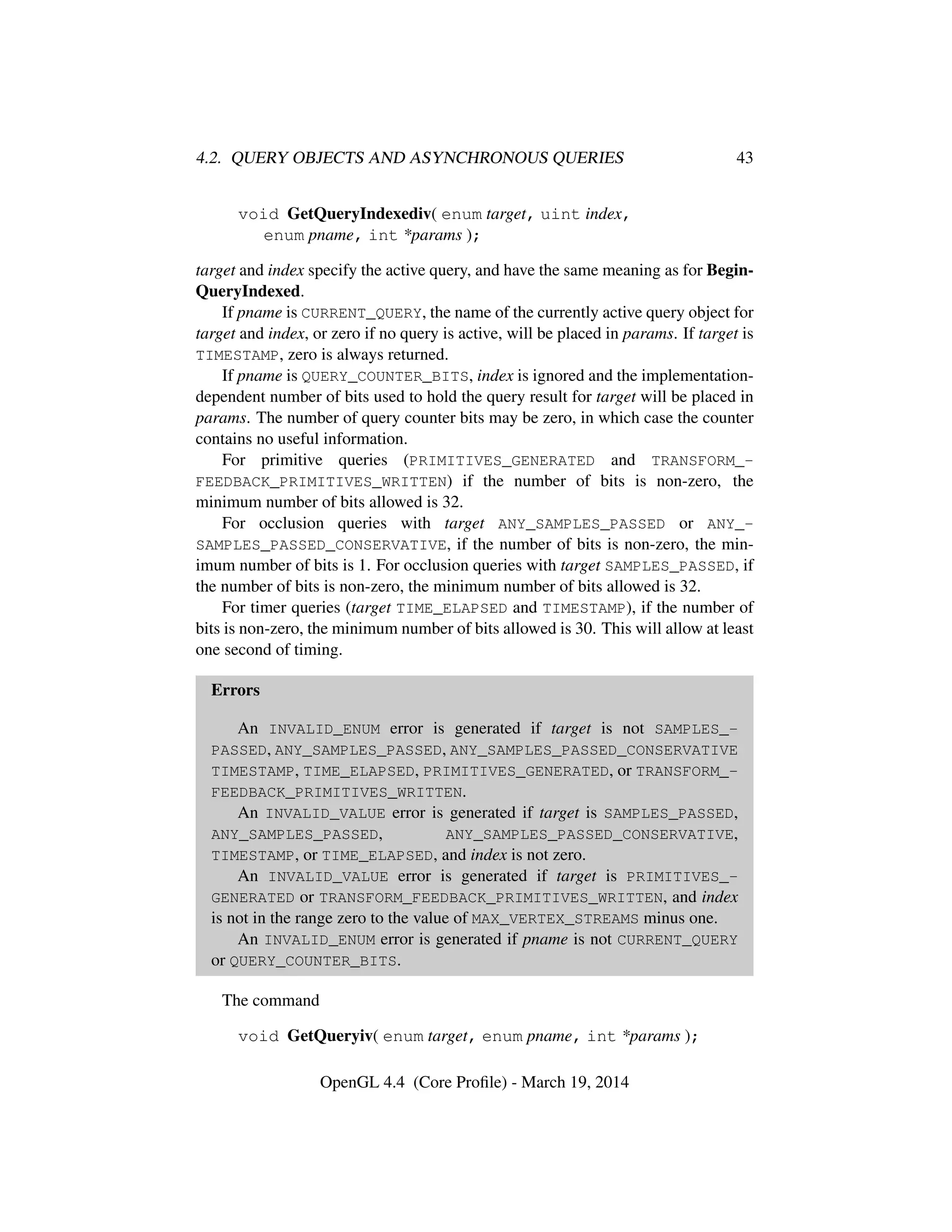 4.2. QUERY OBJECTS AND ASYNCHRONOUS QUERIES 43
void GetQueryIndexediv( enum target, uint index,
enum pname, int *params );
target and index specify the active query, and have the same meaning as for Begin-
QueryIndexed.
If pname is CURRENT_QUERY, the name of the currently active query object for
target and index, or zero if no query is active, will be placed in params. If target is
TIMESTAMP, zero is always returned.
If pname is QUERY_COUNTER_BITS, index is ignored and the implementation-
dependent number of bits used to hold the query result for target will be placed in
params. The number of query counter bits may be zero, in which case the counter
contains no useful information.
For primitive queries (PRIMITIVES_GENERATED and TRANSFORM_-
FEEDBACK_PRIMITIVES_WRITTEN) if the number of bits is non-zero, the
minimum number of bits allowed is 32.
For occlusion queries with target ANY_SAMPLES_PASSED or ANY_-
SAMPLES_PASSED_CONSERVATIVE, if the number of bits is non-zero, the min-
imum number of bits is 1. For occlusion queries with target SAMPLES_PASSED, if
the number of bits is non-zero, the minimum number of bits allowed is 32.
For timer queries (target TIME_ELAPSED and TIMESTAMP), if the number of
bits is non-zero, the minimum number of bits allowed is 30. This will allow at least
one second of timing.
Errors
An INVALID_ENUM error is generated if target is not SAMPLES_-
PASSED, ANY_SAMPLES_PASSED, ANY_SAMPLES_PASSED_CONSERVATIVE
TIMESTAMP, TIME_ELAPSED, PRIMITIVES_GENERATED, or TRANSFORM_-
FEEDBACK_PRIMITIVES_WRITTEN.
An INVALID_VALUE error is generated if target is SAMPLES_PASSED,
ANY_SAMPLES_PASSED, ANY_SAMPLES_PASSED_CONSERVATIVE,
TIMESTAMP, or TIME_ELAPSED, and index is not zero.
An INVALID_VALUE error is generated if target is PRIMITIVES_-
GENERATED or TRANSFORM_FEEDBACK_PRIMITIVES_WRITTEN, and index
is not in the range zero to the value of MAX_VERTEX_STREAMS minus one.
An INVALID_ENUM error is generated if pname is not CURRENT_QUERY
or QUERY_COUNTER_BITS.
The command
void GetQueryiv( enum target, enum pname, int *params );
OpenGL 4.4 (Core Proﬁle) - March 19, 2014
 