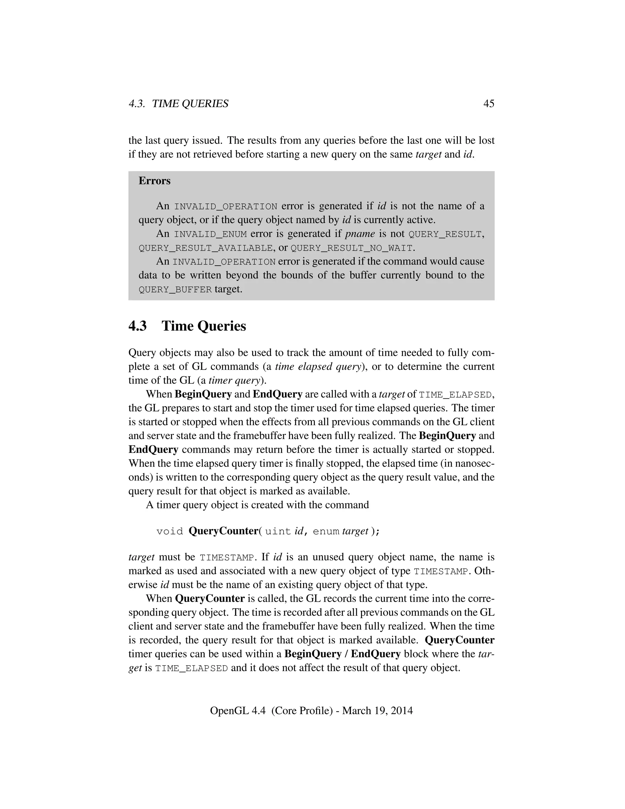 4.3. TIME QUERIES 45
the last query issued. The results from any queries before the last one will be lost
if they are not retrieved before starting a new query on the same target and id.
Errors
An INVALID_OPERATION error is generated if id is not the name of a
query object, or if the query object named by id is currently active.
An INVALID_ENUM error is generated if pname is not QUERY_RESULT,
QUERY_RESULT_AVAILABLE, or QUERY_RESULT_NO_WAIT.
An INVALID_OPERATION error is generated if the command would cause
data to be written beyond the bounds of the buffer currently bound to the
QUERY_BUFFER target.
4.3 Time Queries
Query objects may also be used to track the amount of time needed to fully com-
plete a set of GL commands (a time elapsed query), or to determine the current
time of the GL (a timer query).
When BeginQuery and EndQuery are called with a target of TIME_ELAPSED,
the GL prepares to start and stop the timer used for time elapsed queries. The timer
is started or stopped when the effects from all previous commands on the GL client
and server state and the framebuffer have been fully realized. The BeginQuery and
EndQuery commands may return before the timer is actually started or stopped.
When the time elapsed query timer is ﬁnally stopped, the elapsed time (in nanosec-
onds) is written to the corresponding query object as the query result value, and the
query result for that object is marked as available.
A timer query object is created with the command
void QueryCounter( uint id, enum target );
target must be TIMESTAMP. If id is an unused query object name, the name is
marked as used and associated with a new query object of type TIMESTAMP. Oth-
erwise id must be the name of an existing query object of that type.
When QueryCounter is called, the GL records the current time into the corre-
sponding query object. The time is recorded after all previous commands on the GL
client and server state and the framebuffer have been fully realized. When the time
is recorded, the query result for that object is marked available. QueryCounter
timer queries can be used within a BeginQuery / EndQuery block where the tar-
get is TIME_ELAPSED and it does not affect the result of that query object.
OpenGL 4.4 (Core Proﬁle) - March 19, 2014
 