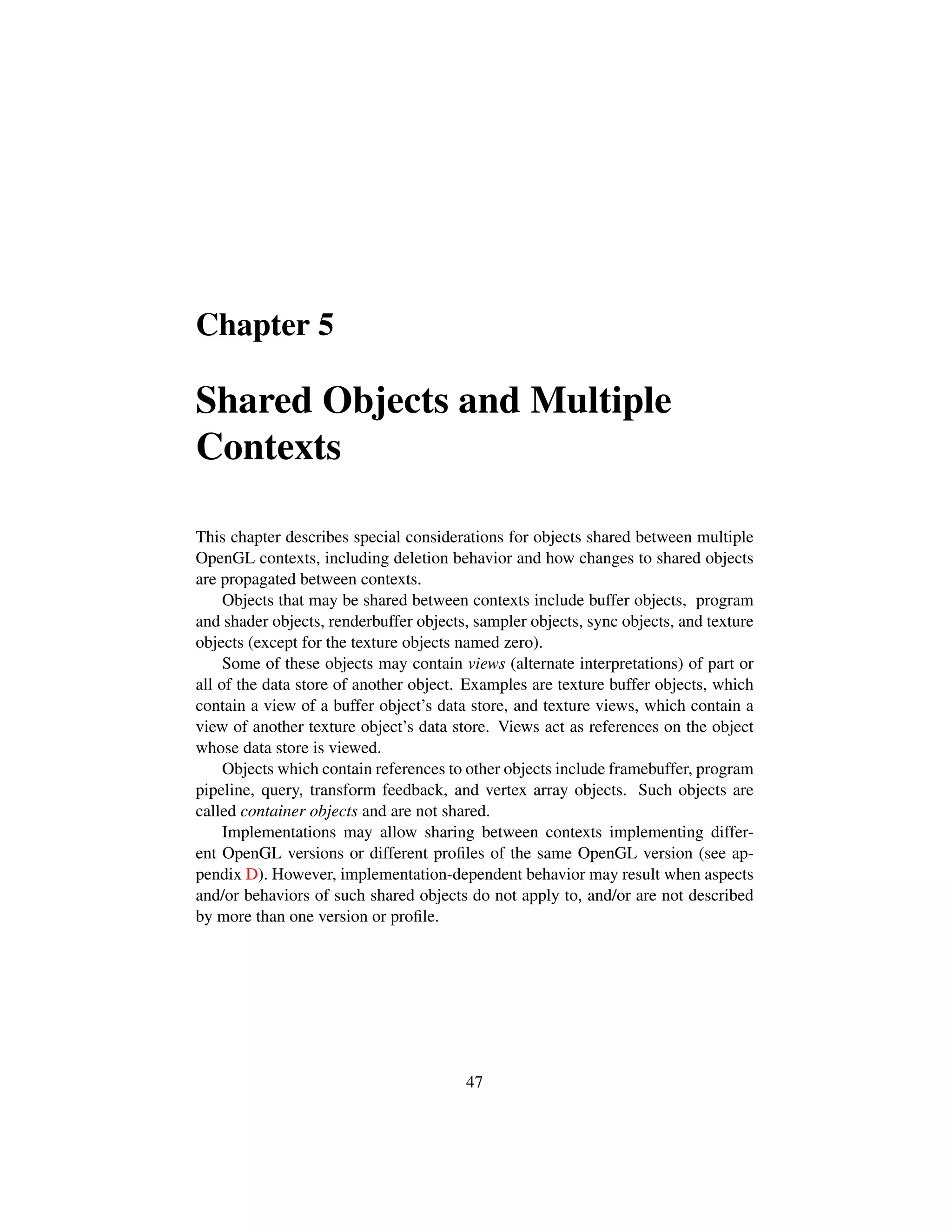 Chapter 5
Shared Objects and Multiple
Contexts
This chapter describes special considerations for objects shared between multiple
OpenGL contexts, including deletion behavior and how changes to shared objects
are propagated between contexts.
Objects that may be shared between contexts include buffer objects, program
and shader objects, renderbuffer objects, sampler objects, sync objects, and texture
objects (except for the texture objects named zero).
Some of these objects may contain views (alternate interpretations) of part or
all of the data store of another object. Examples are texture buffer objects, which
contain a view of a buffer object’s data store, and texture views, which contain a
view of another texture object’s data store. Views act as references on the object
whose data store is viewed.
Objects which contain references to other objects include framebuffer, program
pipeline, query, transform feedback, and vertex array objects. Such objects are
called container objects and are not shared.
Implementations may allow sharing between contexts implementing differ-
ent OpenGL versions or different proﬁles of the same OpenGL version (see ap-
pendix D). However, implementation-dependent behavior may result when aspects
and/or behaviors of such shared objects do not apply to, and/or are not described
by more than one version or proﬁle.
47
 