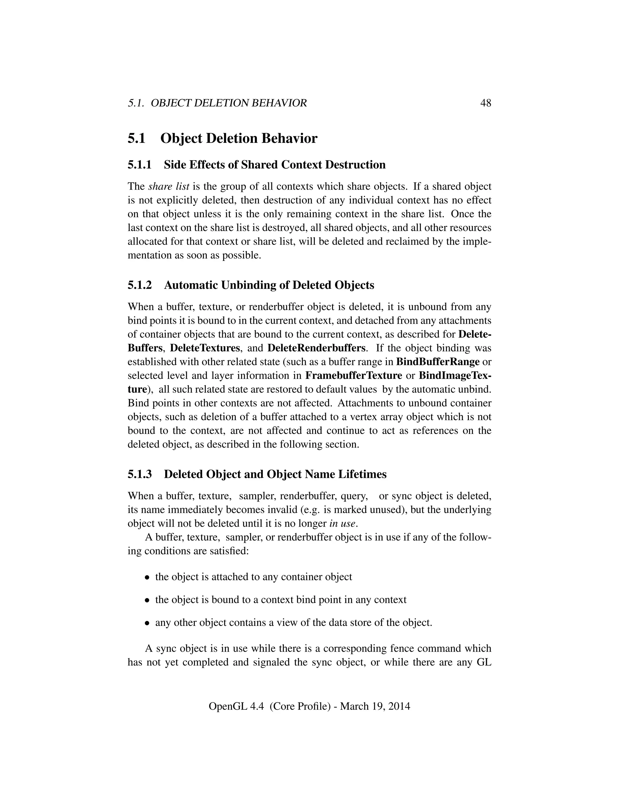 5.1. OBJECT DELETION BEHAVIOR 48
5.1 Object Deletion Behavior
5.1.1 Side Effects of Shared Context Destruction
The share list is the group of all contexts which share objects. If a shared object
is not explicitly deleted, then destruction of any individual context has no effect
on that object unless it is the only remaining context in the share list. Once the
last context on the share list is destroyed, all shared objects, and all other resources
allocated for that context or share list, will be deleted and reclaimed by the imple-
mentation as soon as possible.
5.1.2 Automatic Unbinding of Deleted Objects
When a buffer, texture, or renderbuffer object is deleted, it is unbound from any
bind points it is bound to in the current context, and detached from any attachments
of container objects that are bound to the current context, as described for Delete-
Buffers, DeleteTextures, and DeleteRenderbuffers. If the object binding was
established with other related state (such as a buffer range in BindBufferRange or
selected level and layer information in FramebufferTexture or BindImageTex-
ture), all such related state are restored to default values by the automatic unbind.
Bind points in other contexts are not affected. Attachments to unbound container
objects, such as deletion of a buffer attached to a vertex array object which is not
bound to the context, are not affected and continue to act as references on the
deleted object, as described in the following section.
5.1.3 Deleted Object and Object Name Lifetimes
When a buffer, texture, sampler, renderbuffer, query, or sync object is deleted,
its name immediately becomes invalid (e.g. is marked unused), but the underlying
object will not be deleted until it is no longer in use.
A buffer, texture, sampler, or renderbuffer object is in use if any of the follow-
ing conditions are satisﬁed:
• the object is attached to any container object
• the object is bound to a context bind point in any context
• any other object contains a view of the data store of the object.
A sync object is in use while there is a corresponding fence command which
has not yet completed and signaled the sync object, or while there are any GL
OpenGL 4.4 (Core Proﬁle) - March 19, 2014
 