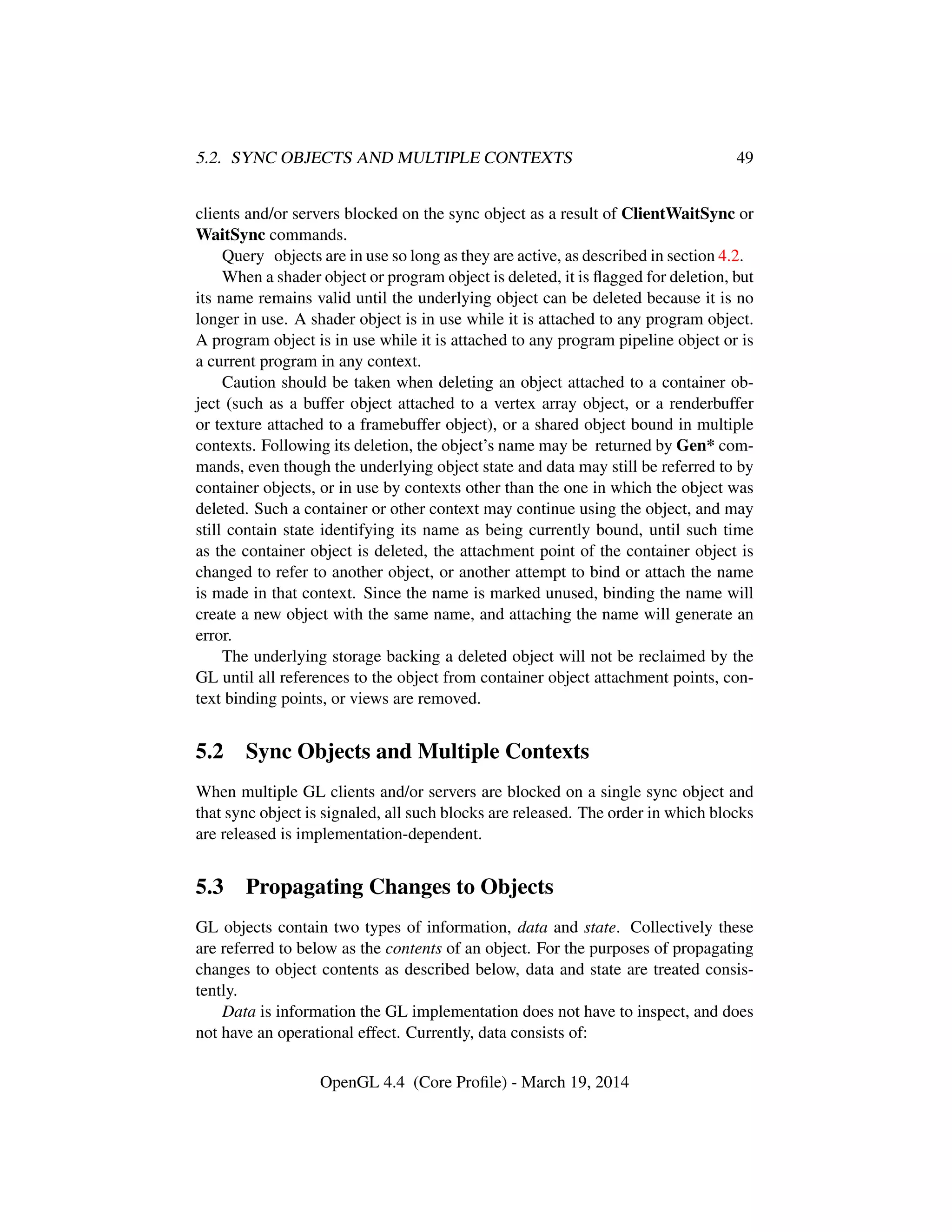 5.2. SYNC OBJECTS AND MULTIPLE CONTEXTS 49
clients and/or servers blocked on the sync object as a result of ClientWaitSync or
WaitSync commands.
Query objects are in use so long as they are active, as described in section 4.2.
When a shader object or program object is deleted, it is ﬂagged for deletion, but
its name remains valid until the underlying object can be deleted because it is no
longer in use. A shader object is in use while it is attached to any program object.
A program object is in use while it is attached to any program pipeline object or is
a current program in any context.
Caution should be taken when deleting an object attached to a container ob-
ject (such as a buffer object attached to a vertex array object, or a renderbuffer
or texture attached to a framebuffer object), or a shared object bound in multiple
contexts. Following its deletion, the object’s name may be returned by Gen* com-
mands, even though the underlying object state and data may still be referred to by
container objects, or in use by contexts other than the one in which the object was
deleted. Such a container or other context may continue using the object, and may
still contain state identifying its name as being currently bound, until such time
as the container object is deleted, the attachment point of the container object is
changed to refer to another object, or another attempt to bind or attach the name
is made in that context. Since the name is marked unused, binding the name will
create a new object with the same name, and attaching the name will generate an
error.
The underlying storage backing a deleted object will not be reclaimed by the
GL until all references to the object from container object attachment points, con-
text binding points, or views are removed.
5.2 Sync Objects and Multiple Contexts
When multiple GL clients and/or servers are blocked on a single sync object and
that sync object is signaled, all such blocks are released. The order in which blocks
are released is implementation-dependent.
5.3 Propagating Changes to Objects
GL objects contain two types of information, data and state. Collectively these
are referred to below as the contents of an object. For the purposes of propagating
changes to object contents as described below, data and state are treated consis-
tently.
Data is information the GL implementation does not have to inspect, and does
not have an operational effect. Currently, data consists of:
OpenGL 4.4 (Core Proﬁle) - March 19, 2014
 