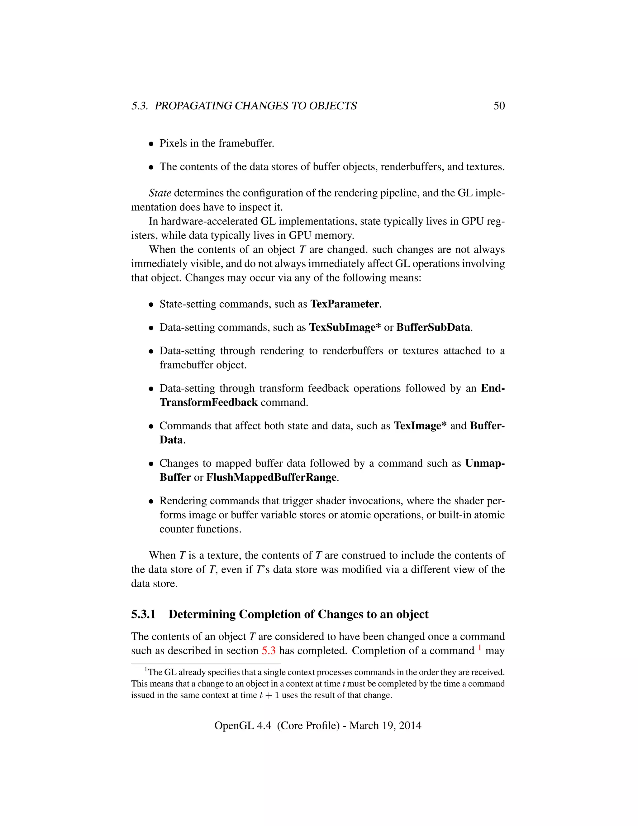 5.3. PROPAGATING CHANGES TO OBJECTS 50
• Pixels in the framebuffer.
• The contents of the data stores of buffer objects, renderbuffers, and textures.
State determines the conﬁguration of the rendering pipeline, and the GL imple-
mentation does have to inspect it.
In hardware-accelerated GL implementations, state typically lives in GPU reg-
isters, while data typically lives in GPU memory.
When the contents of an object T are changed, such changes are not always
immediately visible, and do not always immediately affect GL operations involving
that object. Changes may occur via any of the following means:
• State-setting commands, such as TexParameter.
• Data-setting commands, such as TexSubImage* or BufferSubData.
• Data-setting through rendering to renderbuffers or textures attached to a
framebuffer object.
• Data-setting through transform feedback operations followed by an End-
TransformFeedback command.
• Commands that affect both state and data, such as TexImage* and Buffer-
Data.
• Changes to mapped buffer data followed by a command such as Unmap-
Buffer or FlushMappedBufferRange.
• Rendering commands that trigger shader invocations, where the shader per-
forms image or buffer variable stores or atomic operations, or built-in atomic
counter functions.
When T is a texture, the contents of T are construed to include the contents of
the data store of T, even if T’s data store was modiﬁed via a different view of the
data store.
5.3.1 Determining Completion of Changes to an object
The contents of an object T are considered to have been changed once a command
such as described in section 5.3 has completed. Completion of a command 1 may
1
The GL already speciﬁes that a single context processes commands in the order they are received.
This means that a change to an object in a context at time t must be completed by the time a command
issued in the same context at time t + 1 uses the result of that change.
OpenGL 4.4 (Core Proﬁle) - March 19, 2014
 