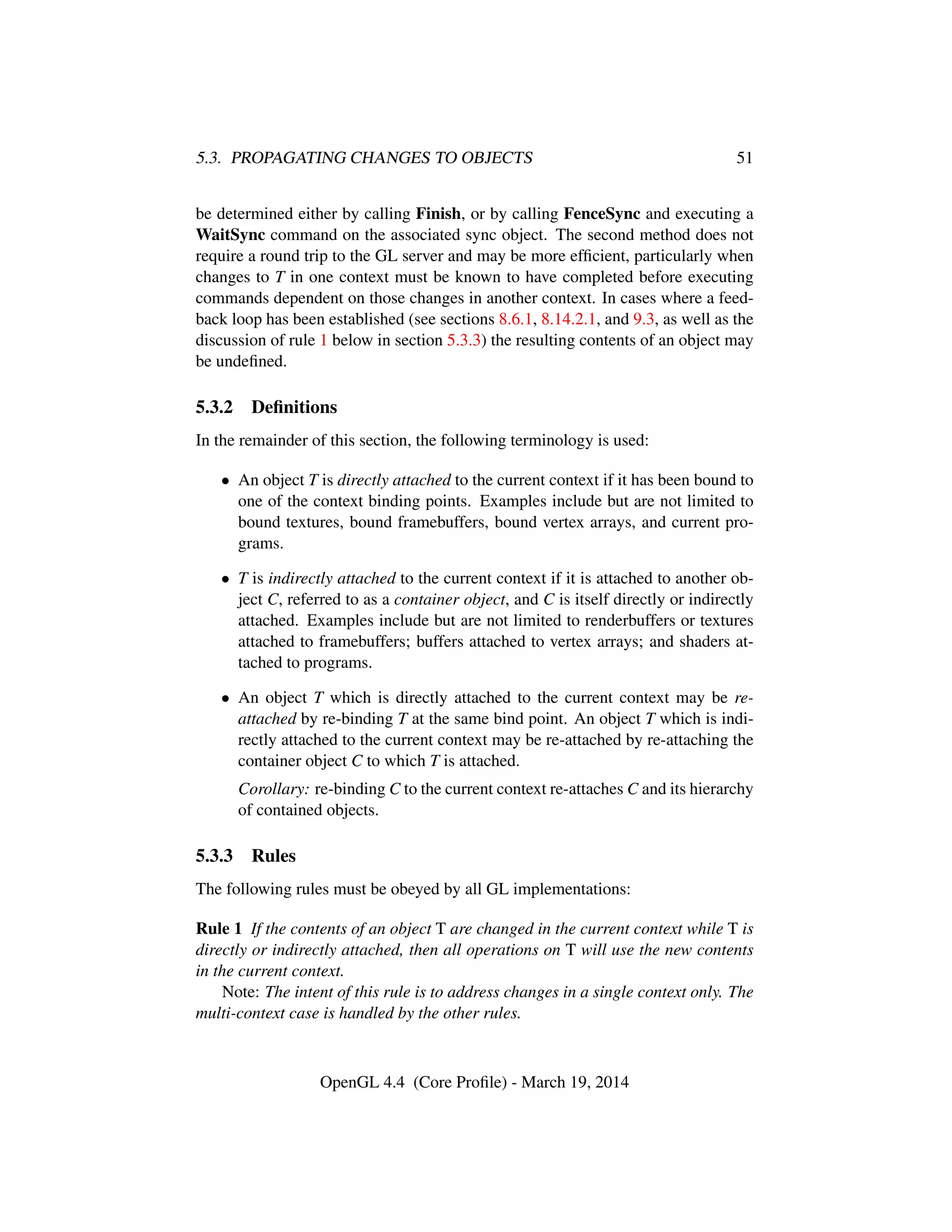 5.3. PROPAGATING CHANGES TO OBJECTS 51
be determined either by calling Finish, or by calling FenceSync and executing a
WaitSync command on the associated sync object. The second method does not
require a round trip to the GL server and may be more efﬁcient, particularly when
changes to T in one context must be known to have completed before executing
commands dependent on those changes in another context. In cases where a feed-
back loop has been established (see sections 8.6.1, 8.14.2.1, and 9.3, as well as the
discussion of rule 1 below in section 5.3.3) the resulting contents of an object may
be undeﬁned.
5.3.2 Deﬁnitions
In the remainder of this section, the following terminology is used:
• An object T is directly attached to the current context if it has been bound to
one of the context binding points. Examples include but are not limited to
bound textures, bound framebuffers, bound vertex arrays, and current pro-
grams.
• T is indirectly attached to the current context if it is attached to another ob-
ject C, referred to as a container object, and C is itself directly or indirectly
attached. Examples include but are not limited to renderbuffers or textures
attached to framebuffers; buffers attached to vertex arrays; and shaders at-
tached to programs.
• An object T which is directly attached to the current context may be re-
attached by re-binding T at the same bind point. An object T which is indi-
rectly attached to the current context may be re-attached by re-attaching the
container object C to which T is attached.
Corollary: re-binding C to the current context re-attaches C and its hierarchy
of contained objects.
5.3.3 Rules
The following rules must be obeyed by all GL implementations:
Rule 1 If the contents of an object T are changed in the current context while T is
directly or indirectly attached, then all operations on T will use the new contents
in the current context.
Note: The intent of this rule is to address changes in a single context only. The
multi-context case is handled by the other rules.
OpenGL 4.4 (Core Proﬁle) - March 19, 2014
 