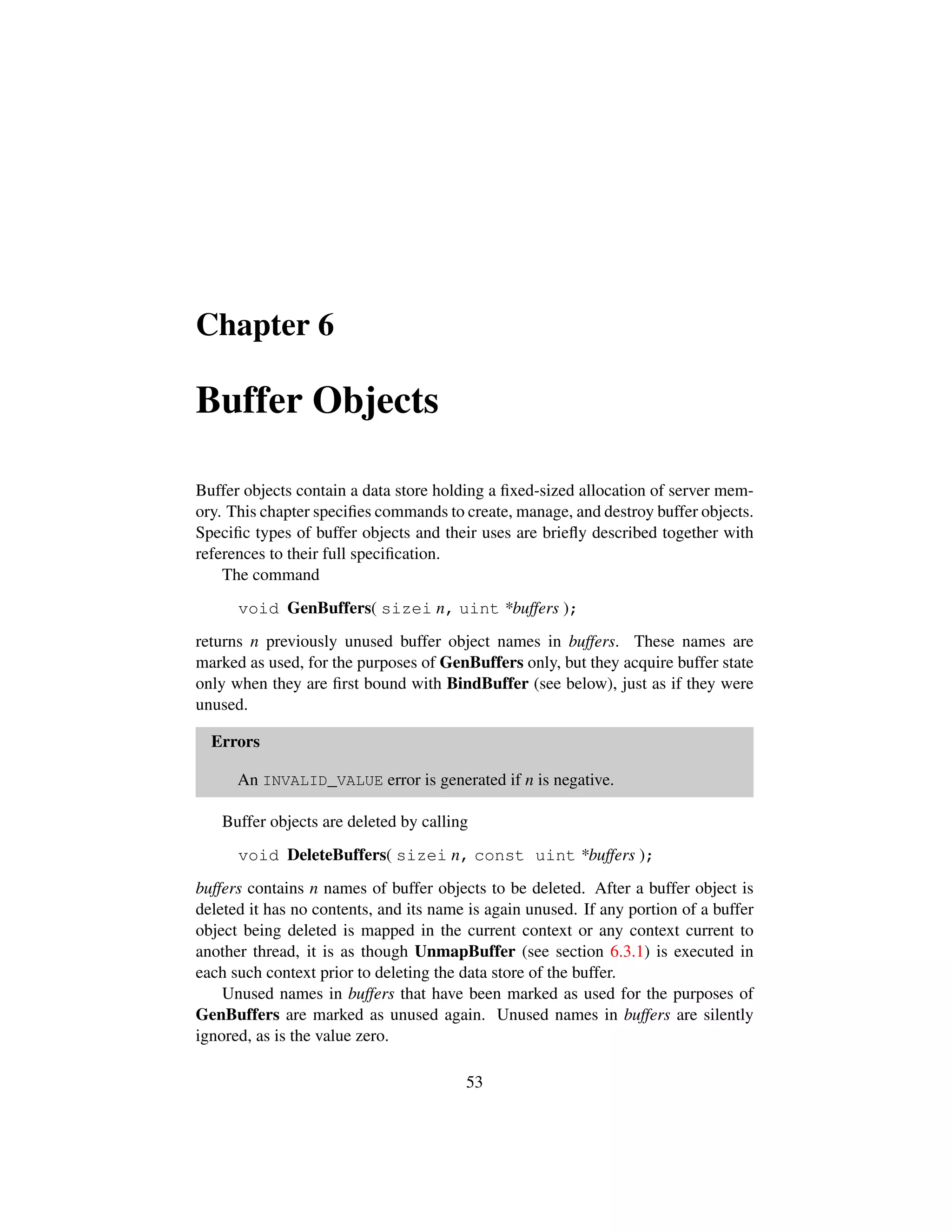 Chapter 6
Buffer Objects
Buffer objects contain a data store holding a ﬁxed-sized allocation of server mem-
ory. This chapter speciﬁes commands to create, manage, and destroy buffer objects.
Speciﬁc types of buffer objects and their uses are brieﬂy described together with
references to their full speciﬁcation.
The command
void GenBuffers( sizei n, uint *buffers );
returns n previously unused buffer object names in buffers. These names are
marked as used, for the purposes of GenBuffers only, but they acquire buffer state
only when they are ﬁrst bound with BindBuffer (see below), just as if they were
unused.
Errors
An INVALID_VALUE error is generated if n is negative.
Buffer objects are deleted by calling
void DeleteBuffers( sizei n, const uint *buffers );
buffers contains n names of buffer objects to be deleted. After a buffer object is
deleted it has no contents, and its name is again unused. If any portion of a buffer
object being deleted is mapped in the current context or any context current to
another thread, it is as though UnmapBuffer (see section 6.3.1) is executed in
each such context prior to deleting the data store of the buffer.
Unused names in buffers that have been marked as used for the purposes of
GenBuffers are marked as unused again. Unused names in buffers are silently
ignored, as is the value zero.
53
 