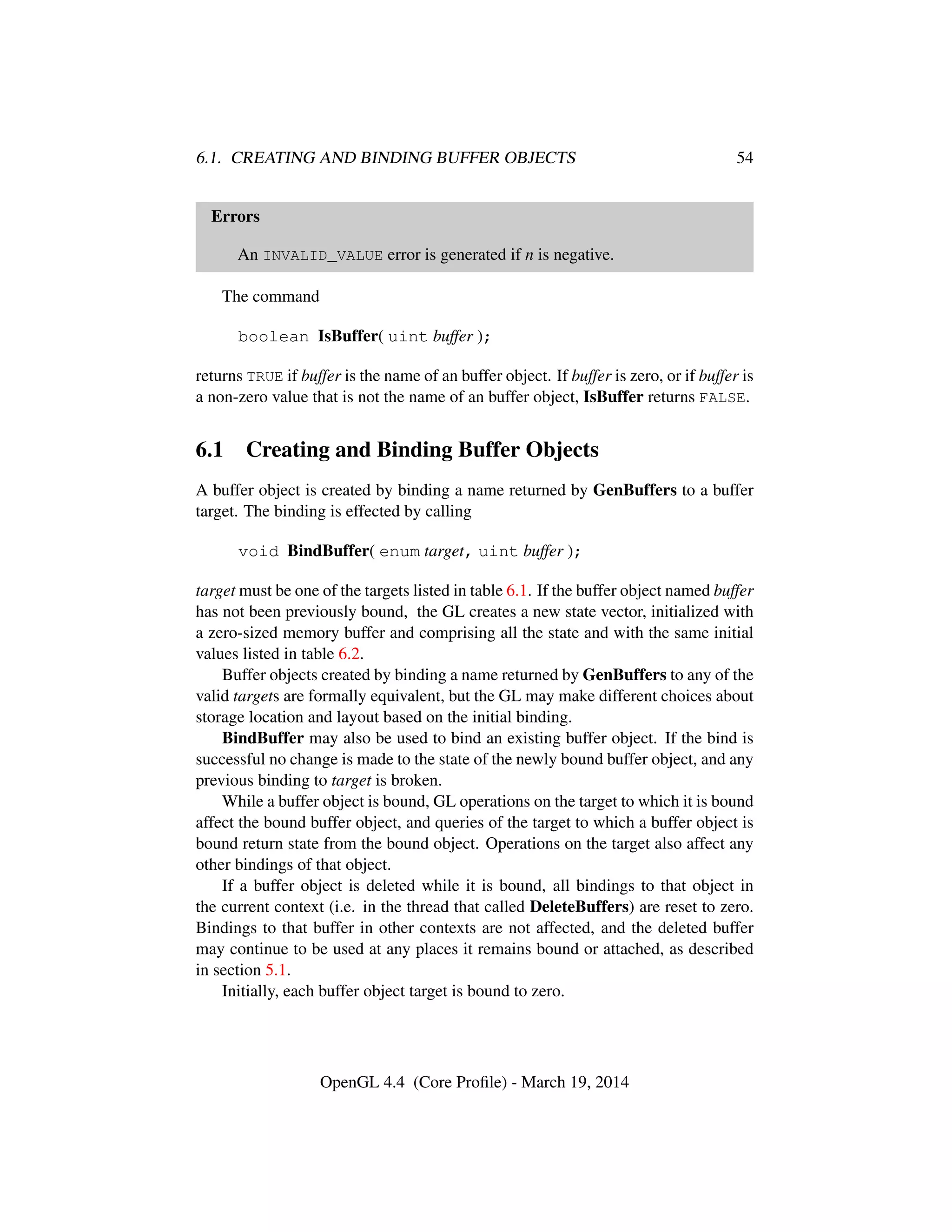 6.1. CREATING AND BINDING BUFFER OBJECTS 54
Errors
An INVALID_VALUE error is generated if n is negative.
The command
boolean IsBuffer( uint buffer );
returns TRUE if buffer is the name of an buffer object. If buffer is zero, or if buffer is
a non-zero value that is not the name of an buffer object, IsBuffer returns FALSE.
6.1 Creating and Binding Buffer Objects
A buffer object is created by binding a name returned by GenBuffers to a buffer
target. The binding is effected by calling
void BindBuffer( enum target, uint buffer );
target must be one of the targets listed in table 6.1. If the buffer object named buffer
has not been previously bound, the GL creates a new state vector, initialized with
a zero-sized memory buffer and comprising all the state and with the same initial
values listed in table 6.2.
Buffer objects created by binding a name returned by GenBuffers to any of the
valid targets are formally equivalent, but the GL may make different choices about
storage location and layout based on the initial binding.
BindBuffer may also be used to bind an existing buffer object. If the bind is
successful no change is made to the state of the newly bound buffer object, and any
previous binding to target is broken.
While a buffer object is bound, GL operations on the target to which it is bound
affect the bound buffer object, and queries of the target to which a buffer object is
bound return state from the bound object. Operations on the target also affect any
other bindings of that object.
If a buffer object is deleted while it is bound, all bindings to that object in
the current context (i.e. in the thread that called DeleteBuffers) are reset to zero.
Bindings to that buffer in other contexts are not affected, and the deleted buffer
may continue to be used at any places it remains bound or attached, as described
in section 5.1.
Initially, each buffer object target is bound to zero.
OpenGL 4.4 (Core Proﬁle) - March 19, 2014
 