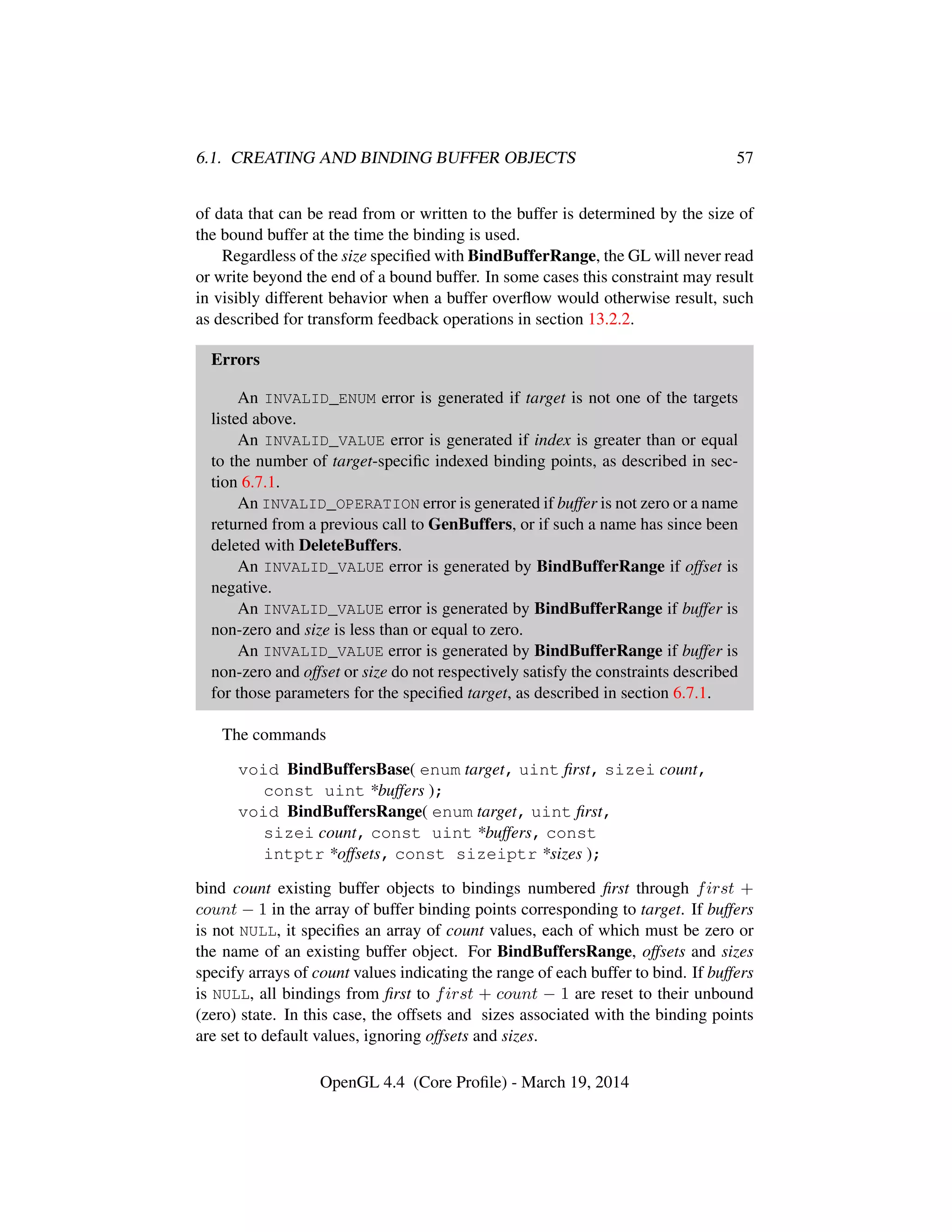 6.1. CREATING AND BINDING BUFFER OBJECTS 57
of data that can be read from or written to the buffer is determined by the size of
the bound buffer at the time the binding is used.
Regardless of the size speciﬁed with BindBufferRange, the GL will never read
or write beyond the end of a bound buffer. In some cases this constraint may result
in visibly different behavior when a buffer overﬂow would otherwise result, such
as described for transform feedback operations in section 13.2.2.
Errors
An INVALID_ENUM error is generated if target is not one of the targets
listed above.
An INVALID_VALUE error is generated if index is greater than or equal
to the number of target-speciﬁc indexed binding points, as described in sec-
tion 6.7.1.
An INVALID_OPERATION error is generated if buffer is not zero or a name
returned from a previous call to GenBuffers, or if such a name has since been
deleted with DeleteBuffers.
An INVALID_VALUE error is generated by BindBufferRange if offset is
negative.
An INVALID_VALUE error is generated by BindBufferRange if buffer is
non-zero and size is less than or equal to zero.
An INVALID_VALUE error is generated by BindBufferRange if buffer is
non-zero and offset or size do not respectively satisfy the constraints described
for those parameters for the speciﬁed target, as described in section 6.7.1.
The commands
void BindBuffersBase( enum target, uint ﬁrst, sizei count,
const uint *buffers );
void BindBuffersRange( enum target, uint ﬁrst,
sizei count, const uint *buffers, const
intptr *offsets, const sizeiptr *sizes );
bind count existing buffer objects to bindings numbered ﬁrst through first +
count − 1 in the array of buffer binding points corresponding to target. If buffers
is not NULL, it speciﬁes an array of count values, each of which must be zero or
the name of an existing buffer object. For BindBuffersRange, offsets and sizes
specify arrays of count values indicating the range of each buffer to bind. If buffers
is NULL, all bindings from ﬁrst to first + count − 1 are reset to their unbound
(zero) state. In this case, the offsets and sizes associated with the binding points
are set to default values, ignoring offsets and sizes.
OpenGL 4.4 (Core Proﬁle) - March 19, 2014
 