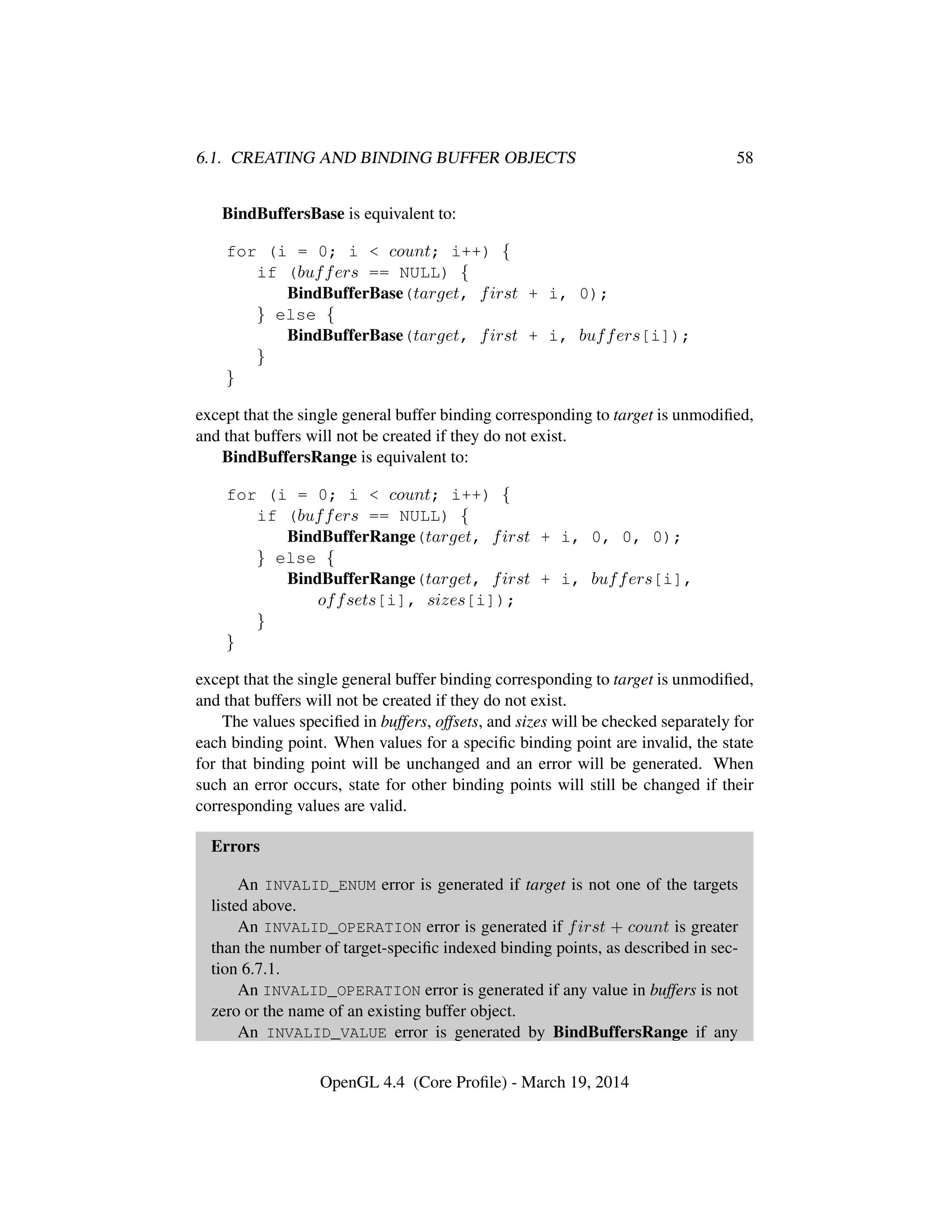 6.1. CREATING AND BINDING BUFFER OBJECTS 58
BindBuffersBase is equivalent to:
for (i = 0; i < count; i++) {
if (buffers == NULL) {
BindBufferBase(target, first + i, 0);
} else {
BindBufferBase(target, first + i, buffers[i]);
}
}
except that the single general buffer binding corresponding to target is unmodiﬁed,
and that buffers will not be created if they do not exist.
BindBuffersRange is equivalent to:
for (i = 0; i < count; i++) {
if (buffers == NULL) {
BindBufferRange(target, first + i, 0, 0, 0);
} else {
BindBufferRange(target, first + i, buffers[i],
offsets[i], sizes[i]);
}
}
except that the single general buffer binding corresponding to target is unmodiﬁed,
and that buffers will not be created if they do not exist.
The values speciﬁed in buffers, offsets, and sizes will be checked separately for
each binding point. When values for a speciﬁc binding point are invalid, the state
for that binding point will be unchanged and an error will be generated. When
such an error occurs, state for other binding points will still be changed if their
corresponding values are valid.
Errors
An INVALID_ENUM error is generated if target is not one of the targets
listed above.
An INVALID_OPERATION error is generated if first + count is greater
than the number of target-speciﬁc indexed binding points, as described in sec-
tion 6.7.1.
An INVALID_OPERATION error is generated if any value in buffers is not
zero or the name of an existing buffer object.
An INVALID_VALUE error is generated by BindBuffersRange if any
OpenGL 4.4 (Core Proﬁle) - March 19, 2014
 