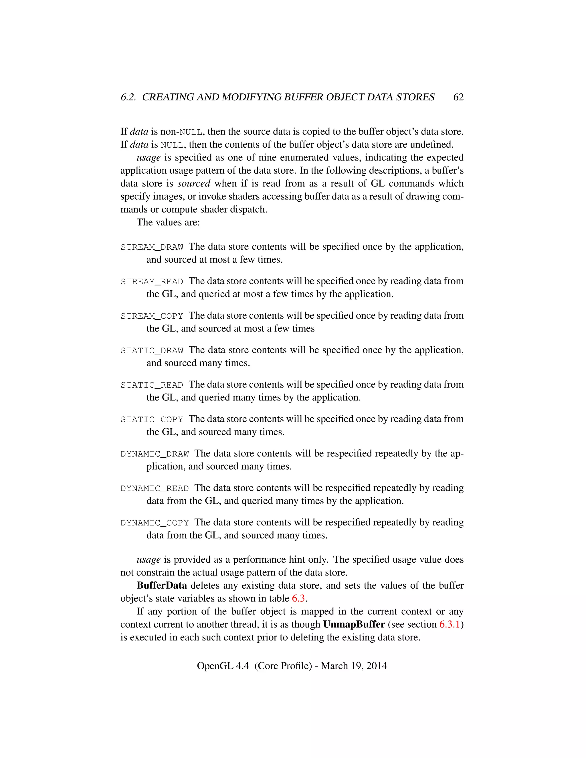 6.2. CREATING AND MODIFYING BUFFER OBJECT DATA STORES 62
If data is non-NULL, then the source data is copied to the buffer object’s data store.
If data is NULL, then the contents of the buffer object’s data store are undeﬁned.
usage is speciﬁed as one of nine enumerated values, indicating the expected
application usage pattern of the data store. In the following descriptions, a buffer’s
data store is sourced when if is read from as a result of GL commands which
specify images, or invoke shaders accessing buffer data as a result of drawing com-
mands or compute shader dispatch.
The values are:
STREAM_DRAW The data store contents will be speciﬁed once by the application,
and sourced at most a few times.
STREAM_READ The data store contents will be speciﬁed once by reading data from
the GL, and queried at most a few times by the application.
STREAM_COPY The data store contents will be speciﬁed once by reading data from
the GL, and sourced at most a few times
STATIC_DRAW The data store contents will be speciﬁed once by the application,
and sourced many times.
STATIC_READ The data store contents will be speciﬁed once by reading data from
the GL, and queried many times by the application.
STATIC_COPY The data store contents will be speciﬁed once by reading data from
the GL, and sourced many times.
DYNAMIC_DRAW The data store contents will be respeciﬁed repeatedly by the ap-
plication, and sourced many times.
DYNAMIC_READ The data store contents will be respeciﬁed repeatedly by reading
data from the GL, and queried many times by the application.
DYNAMIC_COPY The data store contents will be respeciﬁed repeatedly by reading
data from the GL, and sourced many times.
usage is provided as a performance hint only. The speciﬁed usage value does
not constrain the actual usage pattern of the data store.
BufferData deletes any existing data store, and sets the values of the buffer
object’s state variables as shown in table 6.3.
If any portion of the buffer object is mapped in the current context or any
context current to another thread, it is as though UnmapBuffer (see section 6.3.1)
is executed in each such context prior to deleting the existing data store.
OpenGL 4.4 (Core Proﬁle) - March 19, 2014
 