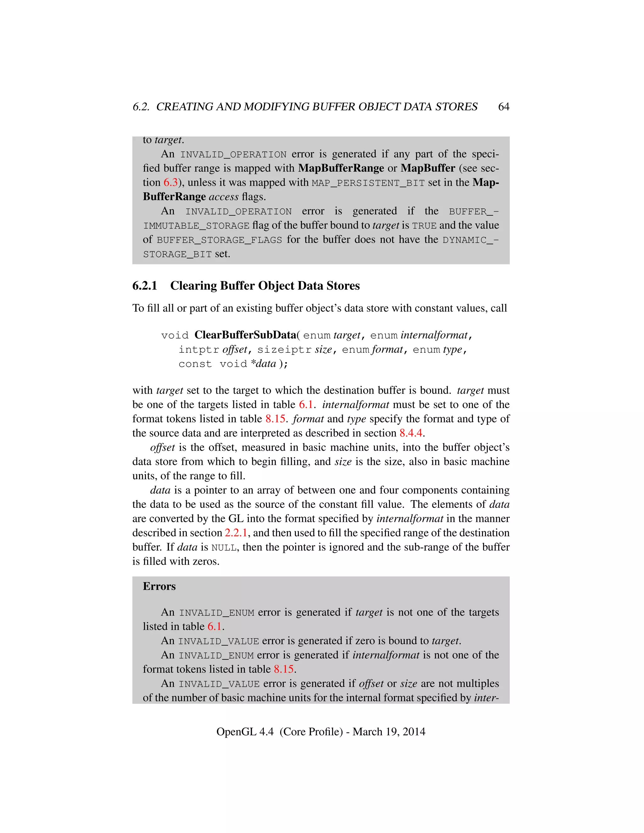 6.2. CREATING AND MODIFYING BUFFER OBJECT DATA STORES 64
to target.
An INVALID_OPERATION error is generated if any part of the speci-
ﬁed buffer range is mapped with MapBufferRange or MapBuffer (see sec-
tion 6.3), unless it was mapped with MAP_PERSISTENT_BIT set in the Map-
BufferRange access ﬂags.
An INVALID_OPERATION error is generated if the BUFFER_-
IMMUTABLE_STORAGE ﬂag of the buffer bound to target is TRUE and the value
of BUFFER_STORAGE_FLAGS for the buffer does not have the DYNAMIC_-
STORAGE_BIT set.
6.2.1 Clearing Buffer Object Data Stores
To ﬁll all or part of an existing buffer object’s data store with constant values, call
void ClearBufferSubData( enum target, enum internalformat,
intptr offset, sizeiptr size, enum format, enum type,
const void *data );
with target set to the target to which the destination buffer is bound. target must
be one of the targets listed in table 6.1. internalformat must be set to one of the
format tokens listed in table 8.15. format and type specify the format and type of
the source data and are interpreted as described in section 8.4.4.
offset is the offset, measured in basic machine units, into the buffer object’s
data store from which to begin ﬁlling, and size is the size, also in basic machine
units, of the range to ﬁll.
data is a pointer to an array of between one and four components containing
the data to be used as the source of the constant ﬁll value. The elements of data
are converted by the GL into the format speciﬁed by internalformat in the manner
described in section 2.2.1, and then used to ﬁll the speciﬁed range of the destination
buffer. If data is NULL, then the pointer is ignored and the sub-range of the buffer
is ﬁlled with zeros.
Errors
An INVALID_ENUM error is generated if target is not one of the targets
listed in table 6.1.
An INVALID_VALUE error is generated if zero is bound to target.
An INVALID_ENUM error is generated if internalformat is not one of the
format tokens listed in table 8.15.
An INVALID_VALUE error is generated if offset or size are not multiples
of the number of basic machine units for the internal format speciﬁed by inter-
OpenGL 4.4 (Core Proﬁle) - March 19, 2014
 