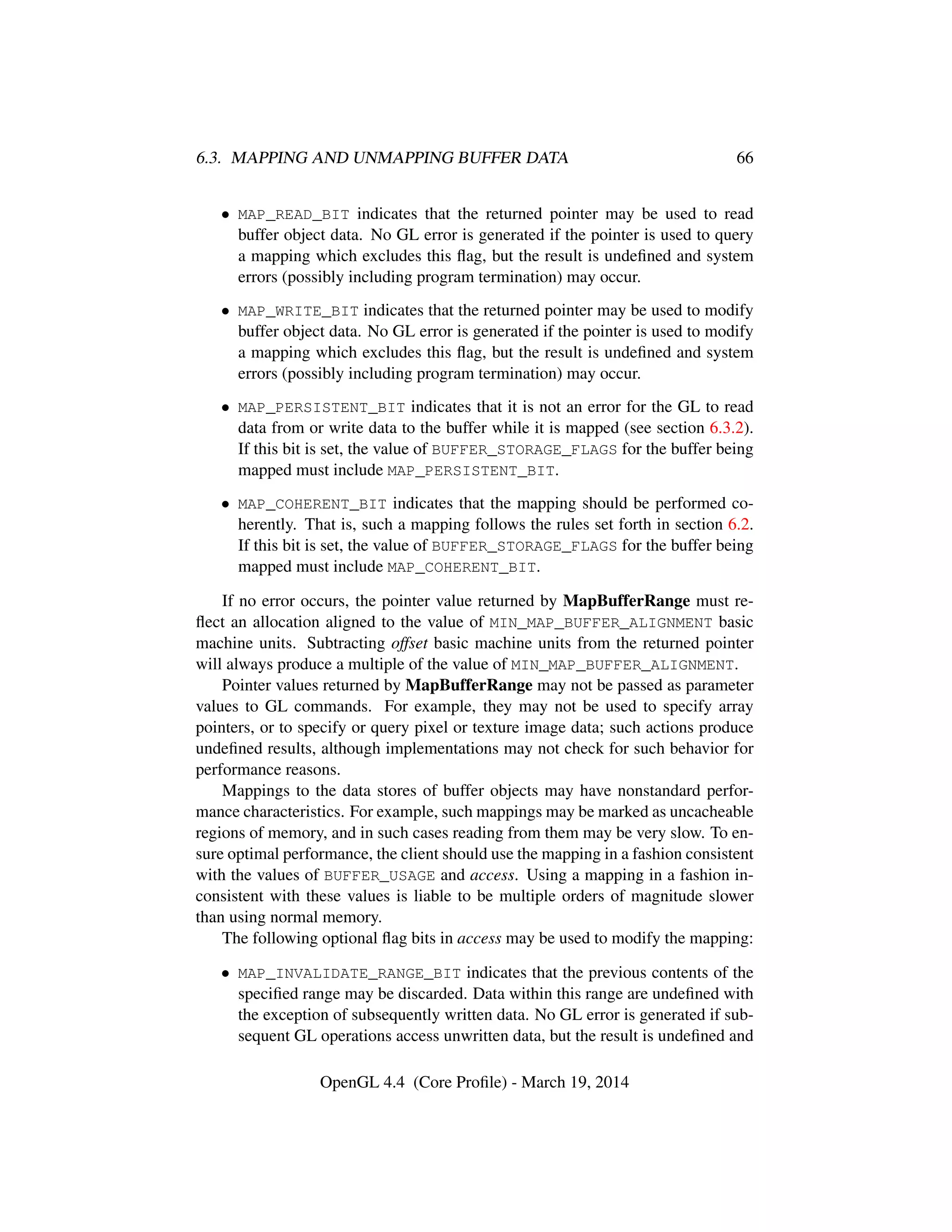 6.3. MAPPING AND UNMAPPING BUFFER DATA 66
• MAP_READ_BIT indicates that the returned pointer may be used to read
buffer object data. No GL error is generated if the pointer is used to query
a mapping which excludes this ﬂag, but the result is undeﬁned and system
errors (possibly including program termination) may occur.
• MAP_WRITE_BIT indicates that the returned pointer may be used to modify
buffer object data. No GL error is generated if the pointer is used to modify
a mapping which excludes this ﬂag, but the result is undeﬁned and system
errors (possibly including program termination) may occur.
• MAP_PERSISTENT_BIT indicates that it is not an error for the GL to read
data from or write data to the buffer while it is mapped (see section 6.3.2).
If this bit is set, the value of BUFFER_STORAGE_FLAGS for the buffer being
mapped must include MAP_PERSISTENT_BIT.
• MAP_COHERENT_BIT indicates that the mapping should be performed co-
herently. That is, such a mapping follows the rules set forth in section 6.2.
If this bit is set, the value of BUFFER_STORAGE_FLAGS for the buffer being
mapped must include MAP_COHERENT_BIT.
If no error occurs, the pointer value returned by MapBufferRange must re-
ﬂect an allocation aligned to the value of MIN_MAP_BUFFER_ALIGNMENT basic
machine units. Subtracting offset basic machine units from the returned pointer
will always produce a multiple of the value of MIN_MAP_BUFFER_ALIGNMENT.
Pointer values returned by MapBufferRange may not be passed as parameter
values to GL commands. For example, they may not be used to specify array
pointers, or to specify or query pixel or texture image data; such actions produce
undeﬁned results, although implementations may not check for such behavior for
performance reasons.
Mappings to the data stores of buffer objects may have nonstandard perfor-
mance characteristics. For example, such mappings may be marked as uncacheable
regions of memory, and in such cases reading from them may be very slow. To en-
sure optimal performance, the client should use the mapping in a fashion consistent
with the values of BUFFER_USAGE and access. Using a mapping in a fashion in-
consistent with these values is liable to be multiple orders of magnitude slower
than using normal memory.
The following optional ﬂag bits in access may be used to modify the mapping:
• MAP_INVALIDATE_RANGE_BIT indicates that the previous contents of the
speciﬁed range may be discarded. Data within this range are undeﬁned with
the exception of subsequently written data. No GL error is generated if sub-
sequent GL operations access unwritten data, but the result is undeﬁned and
OpenGL 4.4 (Core Proﬁle) - March 19, 2014
 