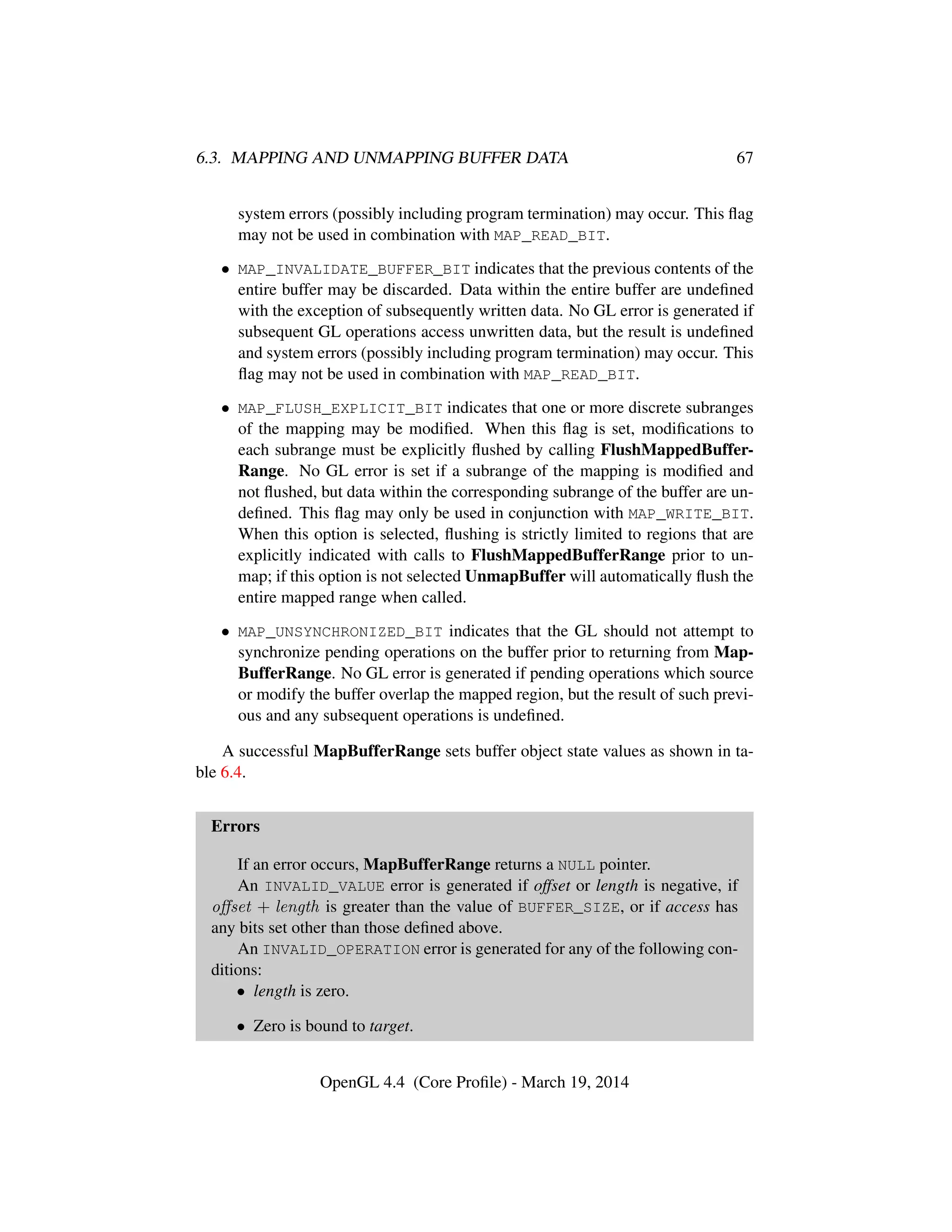 6.3. MAPPING AND UNMAPPING BUFFER DATA 67
system errors (possibly including program termination) may occur. This ﬂag
may not be used in combination with MAP_READ_BIT.
• MAP_INVALIDATE_BUFFER_BIT indicates that the previous contents of the
entire buffer may be discarded. Data within the entire buffer are undeﬁned
with the exception of subsequently written data. No GL error is generated if
subsequent GL operations access unwritten data, but the result is undeﬁned
and system errors (possibly including program termination) may occur. This
ﬂag may not be used in combination with MAP_READ_BIT.
• MAP_FLUSH_EXPLICIT_BIT indicates that one or more discrete subranges
of the mapping may be modiﬁed. When this ﬂag is set, modiﬁcations to
each subrange must be explicitly ﬂushed by calling FlushMappedBuffer-
Range. No GL error is set if a subrange of the mapping is modiﬁed and
not ﬂushed, but data within the corresponding subrange of the buffer are un-
deﬁned. This ﬂag may only be used in conjunction with MAP_WRITE_BIT.
When this option is selected, ﬂushing is strictly limited to regions that are
explicitly indicated with calls to FlushMappedBufferRange prior to un-
map; if this option is not selected UnmapBuffer will automatically ﬂush the
entire mapped range when called.
• MAP_UNSYNCHRONIZED_BIT indicates that the GL should not attempt to
synchronize pending operations on the buffer prior to returning from Map-
BufferRange. No GL error is generated if pending operations which source
or modify the buffer overlap the mapped region, but the result of such previ-
ous and any subsequent operations is undeﬁned.
A successful MapBufferRange sets buffer object state values as shown in ta-
ble 6.4.
Errors
If an error occurs, MapBufferRange returns a NULL pointer.
An INVALID_VALUE error is generated if offset or length is negative, if
oﬀset + length is greater than the value of BUFFER_SIZE, or if access has
any bits set other than those deﬁned above.
An INVALID_OPERATION error is generated for any of the following con-
ditions:
• length is zero.
• Zero is bound to target.
OpenGL 4.4 (Core Proﬁle) - March 19, 2014
 