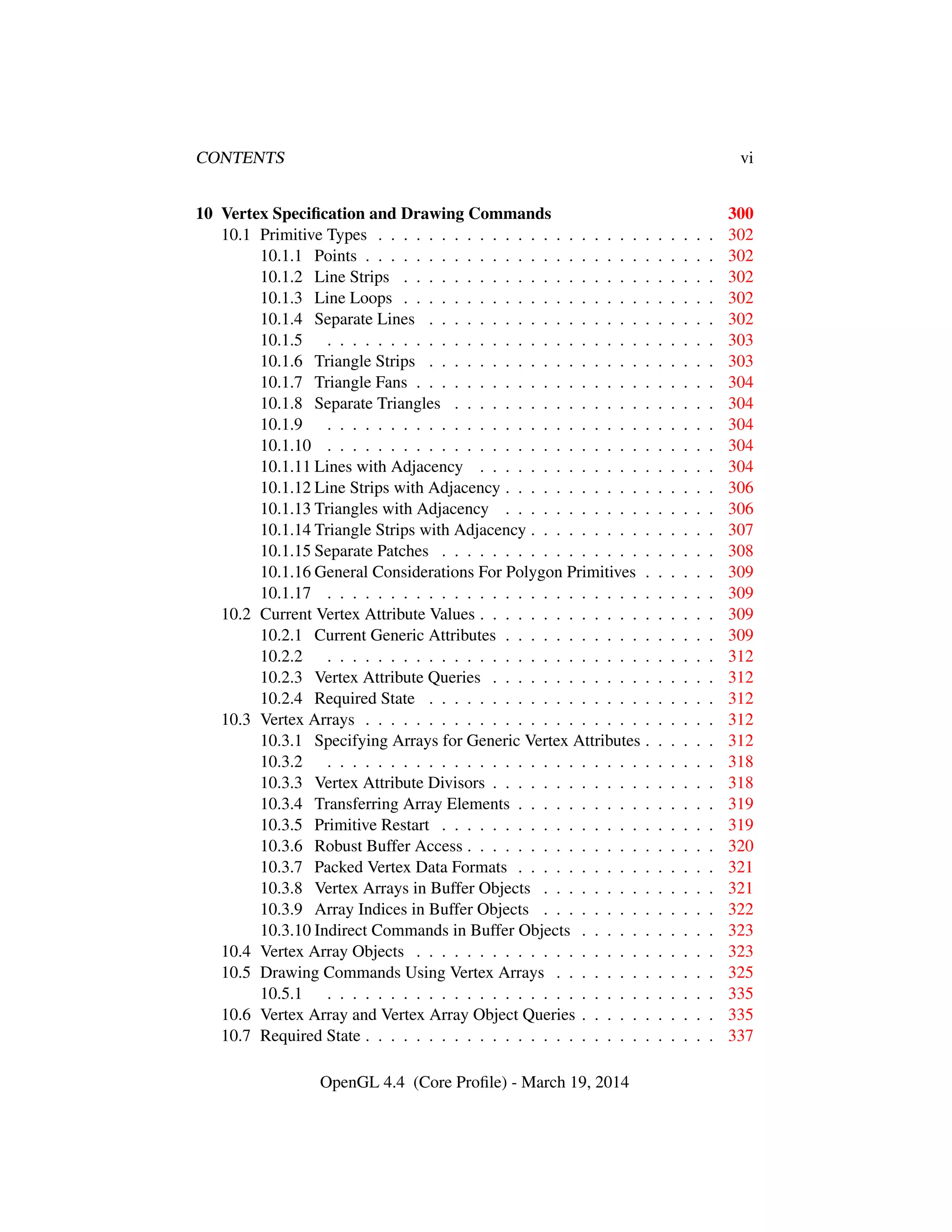 CONTENTS vi
10 Vertex Speciﬁcation and Drawing Commands 300
10.1 Primitive Types . . . . . . . . . . . . . . . . . . . . . . . . . . . 302
10.1.1 Points . . . . . . . . . . . . . . . . . . . . . . . . . . . . 302
10.1.2 Line Strips . . . . . . . . . . . . . . . . . . . . . . . . . 302
10.1.3 Line Loops . . . . . . . . . . . . . . . . . . . . . . . . . 302
10.1.4 Separate Lines . . . . . . . . . . . . . . . . . . . . . . . 302
10.1.5 . . . . . . . . . . . . . . . . . . . . . . . . . . . . . . . 303
10.1.6 Triangle Strips . . . . . . . . . . . . . . . . . . . . . . . 303
10.1.7 Triangle Fans . . . . . . . . . . . . . . . . . . . . . . . . 304
10.1.8 Separate Triangles . . . . . . . . . . . . . . . . . . . . . 304
10.1.9 . . . . . . . . . . . . . . . . . . . . . . . . . . . . . . . 304
10.1.10 . . . . . . . . . . . . . . . . . . . . . . . . . . . . . . . 304
10.1.11 Lines with Adjacency . . . . . . . . . . . . . . . . . . . 304
10.1.12 Line Strips with Adjacency . . . . . . . . . . . . . . . . . 306
10.1.13 Triangles with Adjacency . . . . . . . . . . . . . . . . . 306
10.1.14 Triangle Strips with Adjacency . . . . . . . . . . . . . . . 307
10.1.15 Separate Patches . . . . . . . . . . . . . . . . . . . . . . 308
10.1.16 General Considerations For Polygon Primitives . . . . . . 309
10.1.17 . . . . . . . . . . . . . . . . . . . . . . . . . . . . . . . 309
10.2 Current Vertex Attribute Values . . . . . . . . . . . . . . . . . . . 309
10.2.1 Current Generic Attributes . . . . . . . . . . . . . . . . . 309
10.2.2 . . . . . . . . . . . . . . . . . . . . . . . . . . . . . . . 312
10.2.3 Vertex Attribute Queries . . . . . . . . . . . . . . . . . . 312
10.2.4 Required State . . . . . . . . . . . . . . . . . . . . . . . 312
10.3 Vertex Arrays . . . . . . . . . . . . . . . . . . . . . . . . . . . . 312
10.3.1 Specifying Arrays for Generic Vertex Attributes . . . . . . 312
10.3.2 . . . . . . . . . . . . . . . . . . . . . . . . . . . . . . . 318
10.3.3 Vertex Attribute Divisors . . . . . . . . . . . . . . . . . . 318
10.3.4 Transferring Array Elements . . . . . . . . . . . . . . . . 319
10.3.5 Primitive Restart . . . . . . . . . . . . . . . . . . . . . . 319
10.3.6 Robust Buffer Access . . . . . . . . . . . . . . . . . . . . 320
10.3.7 Packed Vertex Data Formats . . . . . . . . . . . . . . . . 321
10.3.8 Vertex Arrays in Buffer Objects . . . . . . . . . . . . . . 321
10.3.9 Array Indices in Buffer Objects . . . . . . . . . . . . . . 322
10.3.10 Indirect Commands in Buffer Objects . . . . . . . . . . . 323
10.4 Vertex Array Objects . . . . . . . . . . . . . . . . . . . . . . . . 323
10.5 Drawing Commands Using Vertex Arrays . . . . . . . . . . . . . 325
10.5.1 . . . . . . . . . . . . . . . . . . . . . . . . . . . . . . . 335
10.6 Vertex Array and Vertex Array Object Queries . . . . . . . . . . . 335
10.7 Required State . . . . . . . . . . . . . . . . . . . . . . . . . . . . 337
OpenGL 4.4 (Core Proﬁle) - March 19, 2014
 