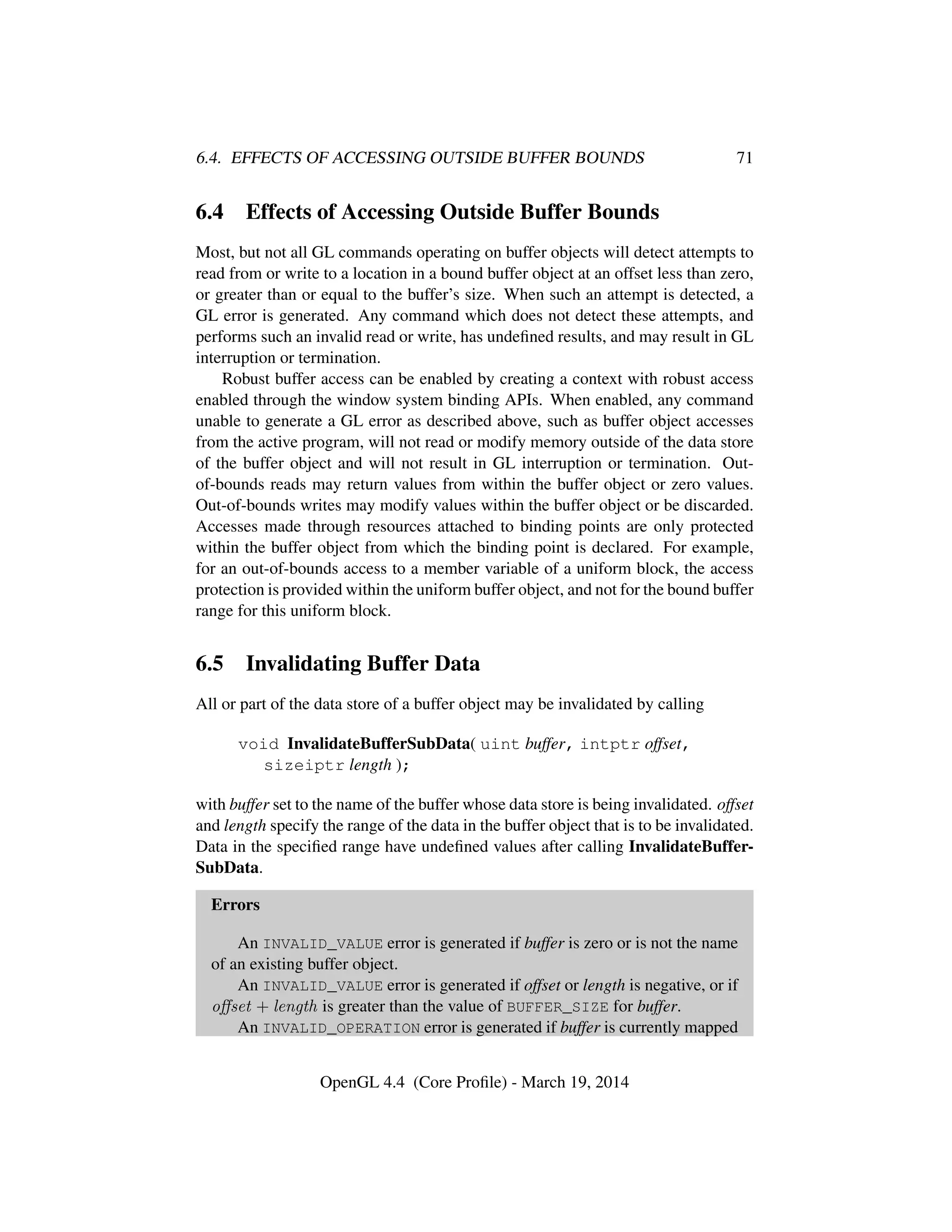 6.4. EFFECTS OF ACCESSING OUTSIDE BUFFER BOUNDS 71
6.4 Effects of Accessing Outside Buffer Bounds
Most, but not all GL commands operating on buffer objects will detect attempts to
read from or write to a location in a bound buffer object at an offset less than zero,
or greater than or equal to the buffer’s size. When such an attempt is detected, a
GL error is generated. Any command which does not detect these attempts, and
performs such an invalid read or write, has undeﬁned results, and may result in GL
interruption or termination.
Robust buffer access can be enabled by creating a context with robust access
enabled through the window system binding APIs. When enabled, any command
unable to generate a GL error as described above, such as buffer object accesses
from the active program, will not read or modify memory outside of the data store
of the buffer object and will not result in GL interruption or termination. Out-
of-bounds reads may return values from within the buffer object or zero values.
Out-of-bounds writes may modify values within the buffer object or be discarded.
Accesses made through resources attached to binding points are only protected
within the buffer object from which the binding point is declared. For example,
for an out-of-bounds access to a member variable of a uniform block, the access
protection is provided within the uniform buffer object, and not for the bound buffer
range for this uniform block.
6.5 Invalidating Buffer Data
All or part of the data store of a buffer object may be invalidated by calling
void InvalidateBufferSubData( uint buffer, intptr offset,
sizeiptr length );
with buffer set to the name of the buffer whose data store is being invalidated. offset
and length specify the range of the data in the buffer object that is to be invalidated.
Data in the speciﬁed range have undeﬁned values after calling InvalidateBuffer-
SubData.
Errors
An INVALID_VALUE error is generated if buffer is zero or is not the name
of an existing buffer object.
An INVALID_VALUE error is generated if offset or length is negative, or if
oﬀset + length is greater than the value of BUFFER_SIZE for buffer.
An INVALID_OPERATION error is generated if buffer is currently mapped
OpenGL 4.4 (Core Proﬁle) - March 19, 2014
 