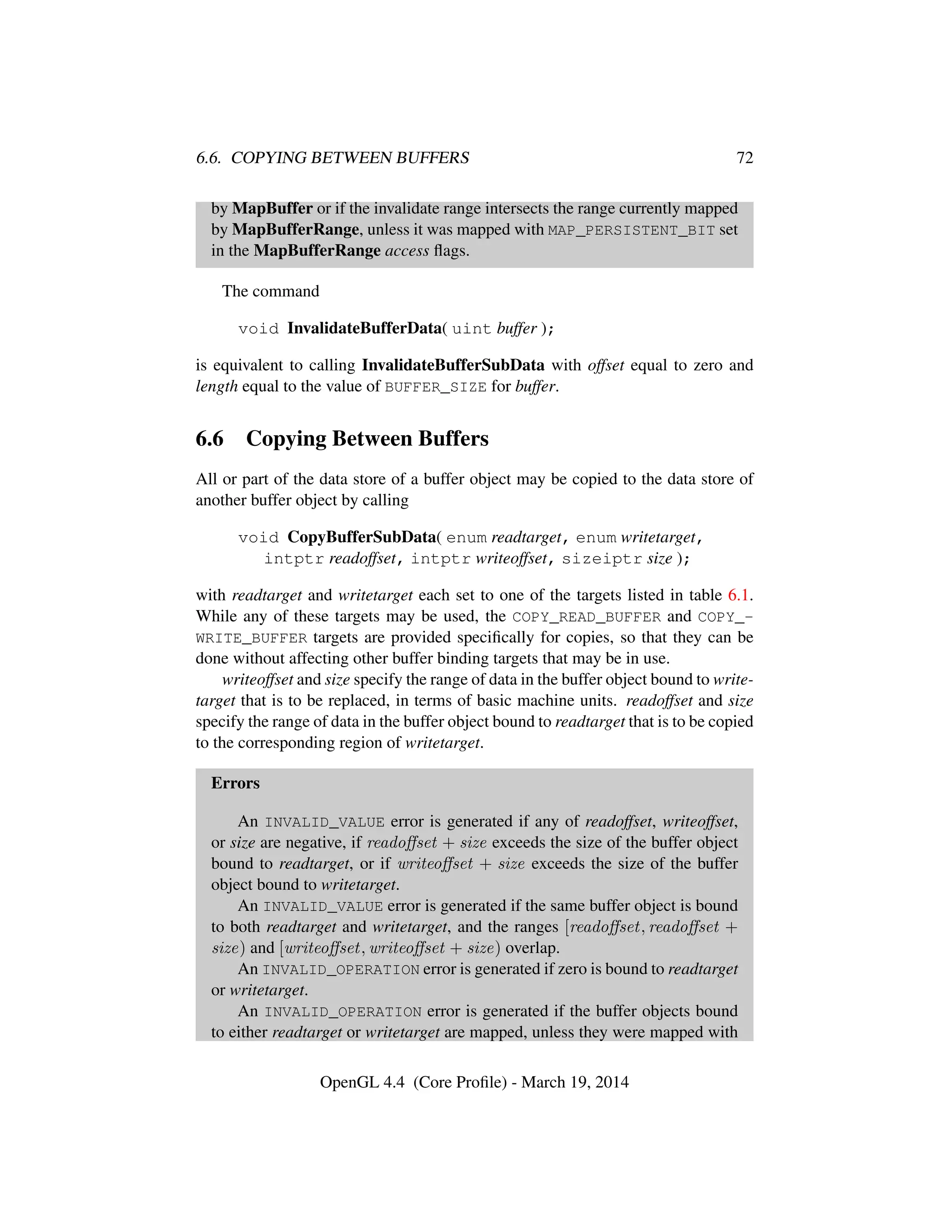 6.6. COPYING BETWEEN BUFFERS 72
by MapBuffer or if the invalidate range intersects the range currently mapped
by MapBufferRange, unless it was mapped with MAP_PERSISTENT_BIT set
in the MapBufferRange access ﬂags.
The command
void InvalidateBufferData( uint buffer );
is equivalent to calling InvalidateBufferSubData with offset equal to zero and
length equal to the value of BUFFER_SIZE for buffer.
6.6 Copying Between Buffers
All or part of the data store of a buffer object may be copied to the data store of
another buffer object by calling
void CopyBufferSubData( enum readtarget, enum writetarget,
intptr readoffset, intptr writeoffset, sizeiptr size );
with readtarget and writetarget each set to one of the targets listed in table 6.1.
While any of these targets may be used, the COPY_READ_BUFFER and COPY_-
WRITE_BUFFER targets are provided speciﬁcally for copies, so that they can be
done without affecting other buffer binding targets that may be in use.
writeoffset and size specify the range of data in the buffer object bound to write-
target that is to be replaced, in terms of basic machine units. readoffset and size
specify the range of data in the buffer object bound to readtarget that is to be copied
to the corresponding region of writetarget.
Errors
An INVALID_VALUE error is generated if any of readoffset, writeoffset,
or size are negative, if readoﬀset + size exceeds the size of the buffer object
bound to readtarget, or if writeoﬀset + size exceeds the size of the buffer
object bound to writetarget.
An INVALID_VALUE error is generated if the same buffer object is bound
to both readtarget and writetarget, and the ranges [readoﬀset, readoﬀset +
size) and [writeoﬀset, writeoﬀset + size) overlap.
An INVALID_OPERATION error is generated if zero is bound to readtarget
or writetarget.
An INVALID_OPERATION error is generated if the buffer objects bound
to either readtarget or writetarget are mapped, unless they were mapped with
OpenGL 4.4 (Core Proﬁle) - March 19, 2014
 