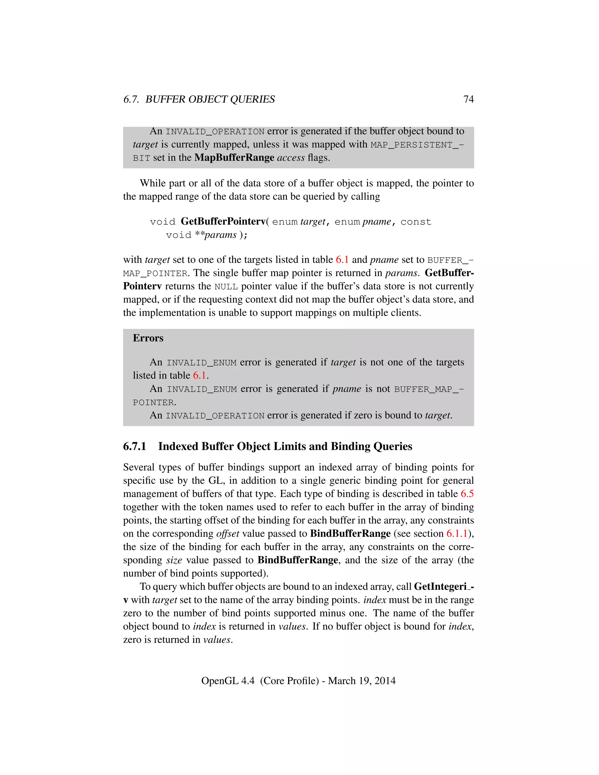 6.7. BUFFER OBJECT QUERIES 74
An INVALID_OPERATION error is generated if the buffer object bound to
target is currently mapped, unless it was mapped with MAP_PERSISTENT_-
BIT set in the MapBufferRange access ﬂags.
While part or all of the data store of a buffer object is mapped, the pointer to
the mapped range of the data store can be queried by calling
void GetBufferPointerv( enum target, enum pname, const
void **params );
with target set to one of the targets listed in table 6.1 and pname set to BUFFER_-
MAP_POINTER. The single buffer map pointer is returned in params. GetBuffer-
Pointerv returns the NULL pointer value if the buffer’s data store is not currently
mapped, or if the requesting context did not map the buffer object’s data store, and
the implementation is unable to support mappings on multiple clients.
Errors
An INVALID_ENUM error is generated if target is not one of the targets
listed in table 6.1.
An INVALID_ENUM error is generated if pname is not BUFFER_MAP_-
POINTER.
An INVALID_OPERATION error is generated if zero is bound to target.
6.7.1 Indexed Buffer Object Limits and Binding Queries
Several types of buffer bindings support an indexed array of binding points for
speciﬁc use by the GL, in addition to a single generic binding point for general
management of buffers of that type. Each type of binding is described in table 6.5
together with the token names used to refer to each buffer in the array of binding
points, the starting offset of the binding for each buffer in the array, any constraints
on the corresponding offset value passed to BindBufferRange (see section 6.1.1),
the size of the binding for each buffer in the array, any constraints on the corre-
sponding size value passed to BindBufferRange, and the size of the array (the
number of bind points supported).
To query which buffer objects are bound to an indexed array, call GetIntegeri -
v with target set to the name of the array binding points. index must be in the range
zero to the number of bind points supported minus one. The name of the buffer
object bound to index is returned in values. If no buffer object is bound for index,
zero is returned in values.
OpenGL 4.4 (Core Proﬁle) - March 19, 2014
 