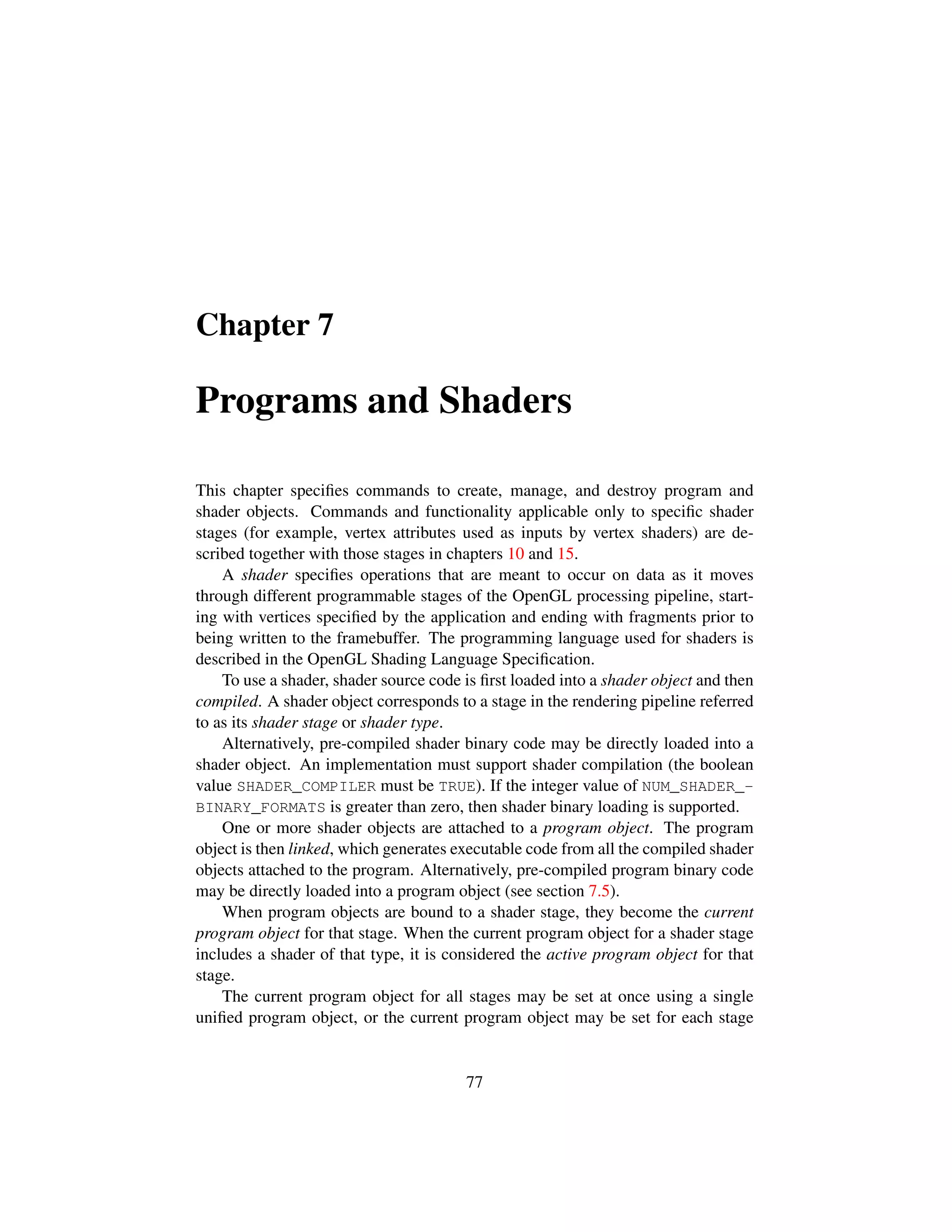 Chapter 7
Programs and Shaders
This chapter speciﬁes commands to create, manage, and destroy program and
shader objects. Commands and functionality applicable only to speciﬁc shader
stages (for example, vertex attributes used as inputs by vertex shaders) are de-
scribed together with those stages in chapters 10 and 15.
A shader speciﬁes operations that are meant to occur on data as it moves
through different programmable stages of the OpenGL processing pipeline, start-
ing with vertices speciﬁed by the application and ending with fragments prior to
being written to the framebuffer. The programming language used for shaders is
described in the OpenGL Shading Language Speciﬁcation.
To use a shader, shader source code is ﬁrst loaded into a shader object and then
compiled. A shader object corresponds to a stage in the rendering pipeline referred
to as its shader stage or shader type.
Alternatively, pre-compiled shader binary code may be directly loaded into a
shader object. An implementation must support shader compilation (the boolean
value SHADER_COMPILER must be TRUE). If the integer value of NUM_SHADER_-
BINARY_FORMATS is greater than zero, then shader binary loading is supported.
One or more shader objects are attached to a program object. The program
object is then linked, which generates executable code from all the compiled shader
objects attached to the program. Alternatively, pre-compiled program binary code
may be directly loaded into a program object (see section 7.5).
When program objects are bound to a shader stage, they become the current
program object for that stage. When the current program object for a shader stage
includes a shader of that type, it is considered the active program object for that
stage.
The current program object for all stages may be set at once using a single
uniﬁed program object, or the current program object may be set for each stage
77
 
