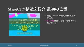 Stage01の構造を紹介.最初の位置
8/7/2018 36
• 最初にボール以外の物体が見え
ている
• ピンク色は動く、など分かるように
なっている
@junshimura
 