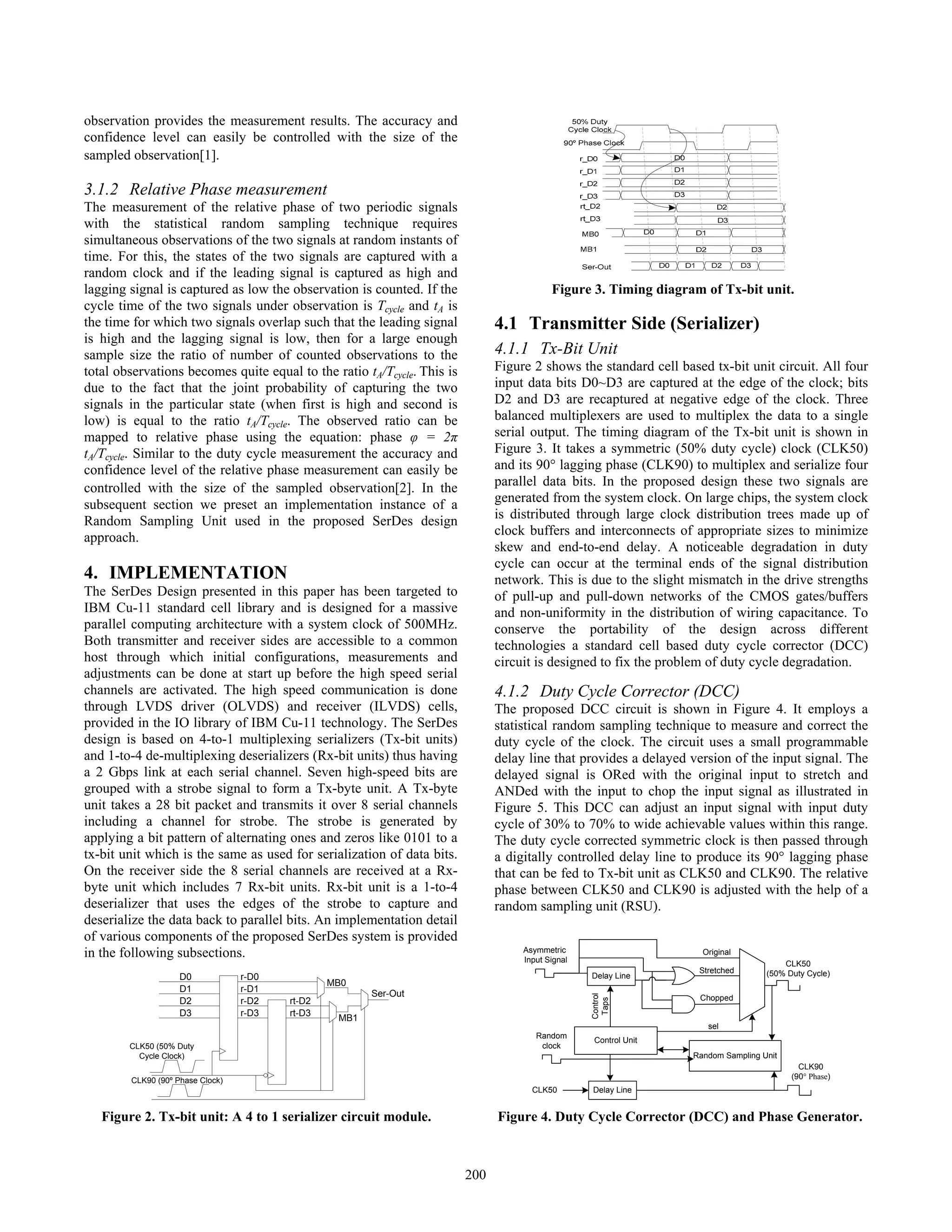 observation provides the measurement results. The accuracy and
confidence level can easily be controlled with the size of the
sampled observation[1].
3.1.2 Relative Phase measurement
The measurement of the relative phase of two periodic signals
with the statistical random sampling technique requires
simultaneous observations of the two signals at random instants of
time. For this, the states of the two signals are captured with a
random clock and if the leading signal is captured as high and
lagging signal is captured as low the observation is counted. If the
cycle time of the two signals under observation is Tcycle and tA is
the time for which two signals overlap such that the leading signal
is high and the lagging signal is low, then for a large enough
sample size the ratio of number of counted observations to the
total observations becomes quite equal to the ratio tA/Tcycle. This is
due to the fact that the joint probability of capturing the two
signals in the particular state (when first is high and second is
low) is equal to the ratio tA/Tcycle. The observed ratio can be
mapped to relative phase using the equation: phase φ = 2π
tA/Tcycle. Similar to the duty cycle measurement the accuracy and
confidence level of the relative phase measurement can easily be
controlled with the size of the sampled observation[2]. In the
subsequent section we preset an implementation instance of a
Random Sampling Unit used in the proposed SerDes design
approach.
4. IMPLEMENTATION
The SerDes Design presented in this paper has been targeted to
IBM Cu-11 standard cell library and is designed for a massive
parallel computing architecture with a system clock of 500MHz.
Both transmitter and receiver sides are accessible to a common
host through which initial configurations, measurements and
adjustments can be done at start up before the high speed serial
channels are activated. The high speed communication is done
through LVDS driver (OLVDS) and receiver (ILVDS) cells,
provided in the IO library of IBM Cu-11 technology. The SerDes
design is based on 4-to-1 multiplexing serializers (Tx-bit units)
and 1-to-4 de-multiplexing deserializers (Rx-bit units) thus having
a 2 Gbps link at each serial channel. Seven high-speed bits are
grouped with a strobe signal to form a Tx-byte unit. A Tx-byte
unit takes a 28 bit packet and transmits it over 8 serial channels
including a channel for strobe. The strobe is generated by
applying a bit pattern of alternating ones and zeros like 0101 to a
tx-bit unit which is the same as used for serialization of data bits.
On the receiver side the 8 serial channels are received at a Rx-
byte unit which includes 7 Rx-bit units. Rx-bit unit is a 1-to-4
deserializer that uses the edges of the strobe to capture and
deserialize the data back to parallel bits. An implementation detail
of various components of the proposed SerDes system is provided
in the following subsections.
4.1 Transmitter Side (Serializer)
4.1.1 Tx-Bit Unit
Figure 2 shows the standard cell based tx-bit unit circuit. All four
input data bits D0~D3 are captured at the edge of the clock; bits
D2 and D3 are recaptured at negative edge of the clock. Three
balanced multiplexers are used to multiplex the data to a single
serial output. The timing diagram of the Tx-bit unit is shown in
Figure 3. It takes a symmetric (50% duty cycle) clock (CLK50)
and its 90° lagging phase (CLK90) to multiplex and serialize four
parallel data bits. In the proposed design these two signals are
generated from the system clock. On large chips, the system clock
is distributed through large clock distribution trees made up of
clock buffers and interconnects of appropriate sizes to minimize
skew and end-to-end delay. A noticeable degradation in duty
cycle can occur at the terminal ends of the signal distribution
network. This is due to the slight mismatch in the drive strengths
of pull-up and pull-down networks of the CMOS gates/buffers
and non-uniformity in the distribution of wiring capacitance. To
conserve the portability of the design across different
technologies a standard cell based duty cycle corrector (DCC)
circuit is designed to fix the problem of duty cycle degradation.
4.1.2 Duty Cycle Corrector (DCC)
The proposed DCC circuit is shown in Figure 4. It employs a
statistical random sampling technique to measure and correct the
duty cycle of the clock. The circuit uses a small programmable
delay line that provides a delayed version of the input signal. The
delayed signal is ORed with the original input to stretch and
ANDed with the input to chop the input signal as illustrated in
Figure 5. This DCC can adjust an input signal with input duty
cycle of 30% to 70% to wide achievable values within this range.
The duty cycle corrected symmetric clock is then passed through
a digitally controlled delay line to produce its 90° lagging phase
that can be fed to Tx-bit unit as CLK50 and CLK90. The relative
phase between CLK50 and CLK90 is adjusted with the help of a
random sampling unit (RSU).
Figure 3. Timing diagram of Tx-bit unit.
D0
D1
D2
D3
r-D0
r-D1
r-D2
r-D3
rt-D2
rt-D3
MB0
MB1
Ser-Out
CLK50 (50% Duty
Cycle Clock)
CLK90 (90º Phase Clock)
Figure 2. Tx-bit unit: A 4 to 1 serializer circuit module.
Asymmetric
Input Signal
Delay Line
CLK50
(50% Duty Cycle)
Control
Taps
Stretched
Chopped
Original
Random Sampling Unit
Control Unit
sel
Random
clock
Delay LineCLK50
CLK90
(90° Phase)
Figure 4. Duty Cycle Corrector (DCC) and Phase Generator.
200
 