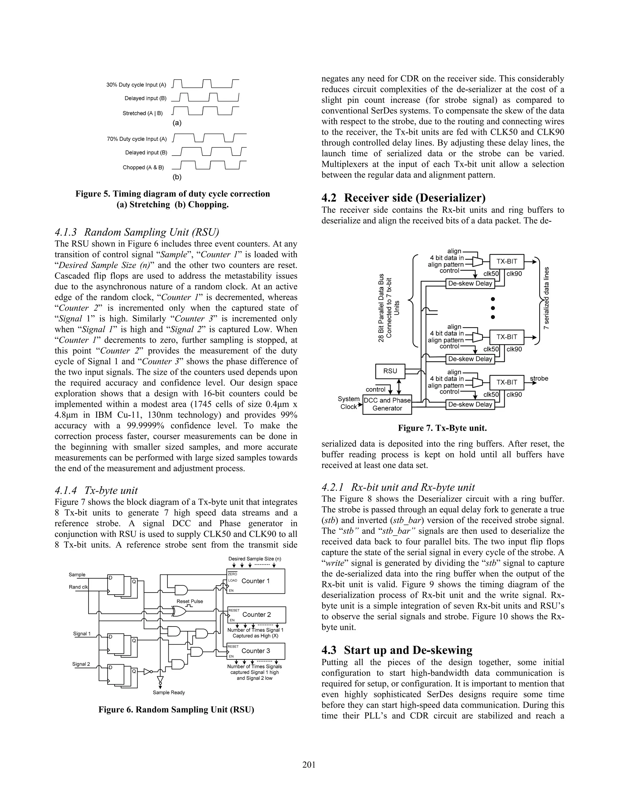 4.1.3 Random Sampling Unit (RSU)
The RSU shown in Figure 6 includes three event counters. At any
transition of control signal “Sample”, “Counter 1” is loaded with
“Desired Sample Size (n)” and the other two counters are reset.
Cascaded flip flops are used to address the metastability issues
due to the asynchronous nature of a random clock. At an active
edge of the random clock, “Counter 1” is decremented, whereas
“Counter 2” is incremented only when the captured state of
“Signal 1” is high. Similarly “Counter 3” is incremented only
when “Signal 1” is high and “Signal 2” is captured Low. When
“Counter 1” decrements to zero, further sampling is stopped, at
this point “Counter 2” provides the measurement of the duty
cycle of Signal 1 and “Counter 3” shows the phase difference of
the two input signals. The size of the counters used depends upon
the required accuracy and confidence level. Our design space
exploration shows that a design with 16-bit counters could be
implemented within a modest area (1745 cells of size 0.4μm x
4.8μm in IBM Cu-11, 130nm technology) and provides 99%
accuracy with a 99.9999% confidence level. To make the
correction process faster, courser measurements can be done in
the beginning with smaller sized samples, and more accurate
measurements can be performed with large sized samples towards
the end of the measurement and adjustment process.
4.1.4 Tx-byte unit
Figure 7 shows the block diagram of a Tx-byte unit that integrates
8 Tx-bit units to generate 7 high speed data streams and a
reference strobe. A signal DCC and Phase generator in
conjunction with RSU is used to supply CLK50 and CLK90 to all
8 Tx-bit units. A reference strobe sent from the transmit side
negates any need for CDR on the receiver side. This considerably
reduces circuit complexities of the de-serializer at the cost of a
slight pin count increase (for strobe signal) as compared to
conventional SerDes systems. To compensate the skew of the data
with respect to the strobe, due to the routing and connecting wires
to the receiver, the Tx-bit units are fed with CLK50 and CLK90
through controlled delay lines. By adjusting these delay lines, the
launch time of serialized data or the strobe can be varied.
Multiplexers at the input of each Tx-bit unit allow a selection
between the regular data and alignment pattern.
4.2 Receiver side (Deserializer)
The receiver side contains the Rx-bit units and ring buffers to
deserialize and align the received bits of a data packet. The de-
serialized data is deposited into the ring buffers. After reset, the
buffer reading process is kept on hold until all buffers have
received at least one data set.
4.2.1 Rx-bit unit and Rx-byte unit
The Figure 8 shows the Deserializer circuit with a ring buffer.
The strobe is passed through an equal delay fork to generate a true
(stb) and inverted (stb_bar) version of the received strobe signal.
The “stb” and “stb_bar” signals are then used to deserialize the
received data back to four parallel bits. The two input flip flops
capture the state of the serial signal in every cycle of the strobe. A
“write” signal is generated by dividing the “stb” signal to capture
the de-serialized data into the ring buffer when the output of the
Rx-bit unit is valid. Figure 9 shows the timing diagram of the
deserialization process of Rx-bit unit and the write signal. Rx-
byte unit is a simple integration of seven Rx-bit units and RSU’s
to observe the serial signals and strobe. Figure 10 shows the Rx-
byte unit.
4.3 Start up and De-skewing
Putting all the pieces of the design together, some initial
configuration to start high-bandwidth data communication is
required for setup, or configuration. It is important to mention that
even highly sophisticated SerDes designs require some time
before they can start high-speed data communication. During this
time their PLL’s and CDR circuit are stabilized and reach a
Figure 7. Tx-Byte unit.
Figure 5. Timing diagram of duty cycle correction
(a) Stretching (b) Chopping.
Figure 6. Random Sampling Unit (RSU)
201
 
