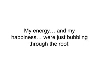 My energy… and my
happiness… were just bubbling
through the roof!
 