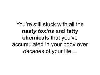 You’re still stuck with all the
nasty toxins and fatty
chemicals that you’ve
accumulated in your body over
decades of your...