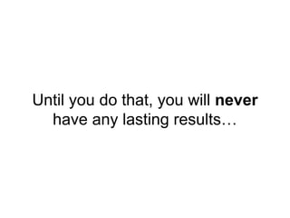 Until you do that, you will never
have any lasting results…
 