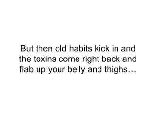 But then old habits kick in and
the toxins come right back and
flab up your belly and thighs…
 