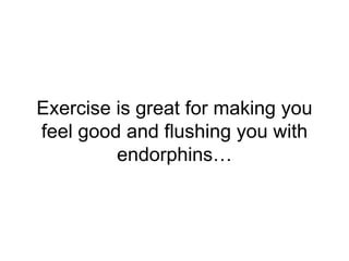 Exercise is great for making you
feel good and flushing you with
endorphins…
 