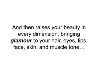 And then raises your beauty in
every dimension, bringing
glamour to your hair, eyes, lips,
face, skin, and muscle tone…
 