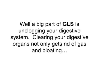 Well a big part of GLS is
unclogging your digestive
system. Clearing your digestive
organs not only gets rid of gas
and bl...