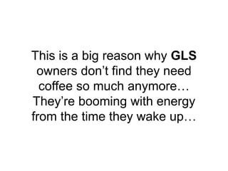 This is a big reason why GLS
owners don’t find they need
coffee so much anymore…
They’re booming with energy
from the time...