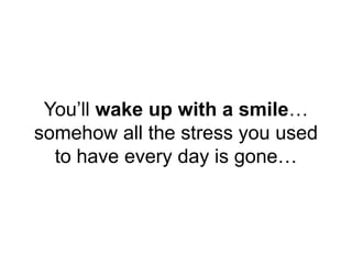 You’ll wake up with a smile…
somehow all the stress you used
to have every day is gone…
 