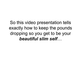 So this video presentation tells
exactly how to keep the pounds
dropping so you get to be your
beautiful slim self…
 