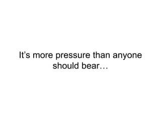 It’s more pressure than anyone
should bear…
 
