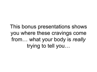 This bonus presentations shows
you where these cravings come
from… what your body is really
trying to tell you…
 