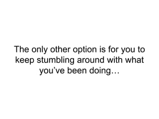 The only other option is for you to
keep stumbling around with what
you’ve been doing…
 