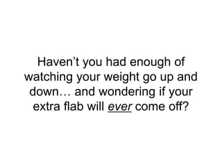 Haven’t you had enough of
watching your weight go up and
down… and wondering if your
extra flab will ever come off?
 