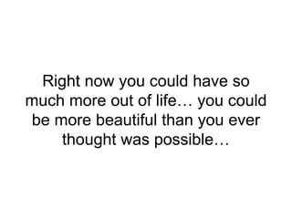 Right now you could have so
much more out of life… you could
be more beautiful than you ever
thought was possible…
 