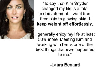 "To say that Kim Snyder
changed my life is a total
understatement. I went from
tired skin to glowing skin, I
keep weight o...