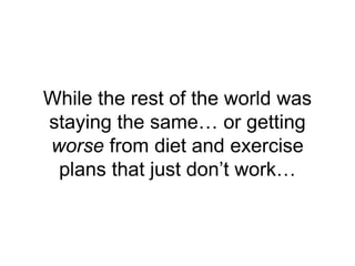 While the rest of the world was
staying the same… or getting
worse from diet and exercise
plans that just don’t work…
 