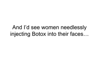 And I’d see women needlessly
injecting Botox into their faces…
 