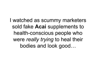 I watched as scummy marketers
sold fake Acai supplements to
health-conscious people who
were really trying to heal their
b...