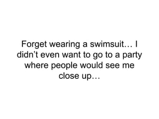Forget wearing a swimsuit… I
didn’t even want to go to a party
where people would see me
close up…
 