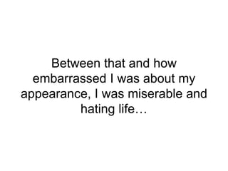 Between that and how
embarrassed I was about my
appearance, I was miserable and
hating life…
 