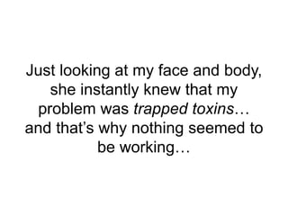 Just looking at my face and body,
she instantly knew that my
problem was trapped toxins…
and that’s why nothing seemed to
...